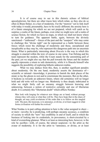 Chapter Three34
It is of course easy to see in this rhetoric echoes of biblical
apocalypticism, but there are other traces here which relate, as they also do so
often in Bram Stoker, to a fear of modernity. For the “morrow” not to link itself
with today it would, presumably, have to be totally different; the anxiety here is
of a future emerging for which we are not prepared, which will catch us by
surprise; a realm of the future, perhaps, even what we might now call a realm of
science fiction, for which we have no maps, in which we shall not know where
to turn for guidance. The apparent battle, again, between the divinely
sanctioned—“enthroned”—forces of the past and the “usurpers” who may come
to challenge this “divine right” can be represented as a battle between those
forces which resist the challenge of modernity and those, unexplained and
inexplicable as they may be, who represent this dangerous path into an uncertain
future. What is particularly interesting about Dracula is the way in which this
struggle is enacted within the text; of course in one sense, Van Helsing and his
team represent the modern, while the Count stands for the unremitting pull of
the past; yet we might also say that the pull towards the future and the modern
equally represents a return to safe domesticity, while it is Dracula himself who
suggests the possibility of exploring hitherto unknown realms.
What we may deduce from this, then, is another significant paradox
about modernity. On the one hand, modernity asserts the dominance of—
scientific or rational—knowledge; it promises to banish the dark places of the
mind, to lay the ghosts to rest and to exterminate the monsters. But on the other,
it beckons us towards an unknown future, where old certainties will no longer
hold and old writs will no longer run. Modernity is thus deeply imbricated in
what we might fairly call an uncanny struggle between knowing and
unknowing, between a notion of restrictive certainty and one of libertarian
doubt. It is certainly this “libertarian doubt” which afflicts Nordau:
Men look with longing for whatever new things are at hand, without presage
whence they will come or what they will be. They have hope that in the chaos of
thought, art may yield revelations of the order that is to follow on this tangled
web. The poet, the musician, is to announce, or divine, or at least suggest in what
forms civilisation will further be evolved.3
What Nordau is in part calling attention to here is the value assigned to sheer—
or mere—novelty; he is predicting, with perhaps uncanny accuracy, a condition
of society in which the “new” has credibility in and of itself, and in which the
business of looking into its credentials, its provenance, is short-circuited by a
kind of overarching glamour. What is at least as interesting here, however, is the
role he ascribes—with, of course, the utmost suspicion—to the artist as the
avatar of modernity. It is for the artist to “announce, or divine, or at least
 