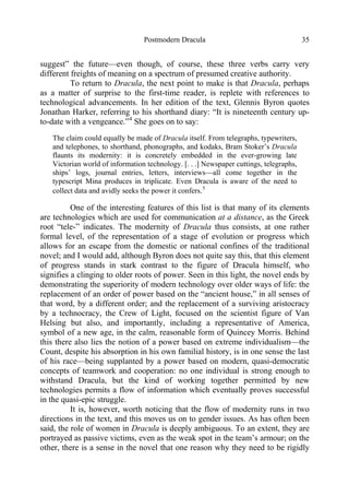 Postmodern Dracula 35
suggest” the future—even though, of course, these three verbs carry very
different freights of meaning on a spectrum of presumed creative authority.
To return to Dracula, the next point to make is that Dracula, perhaps
as a matter of surprise to the first-time reader, is replete with references to
technological advancements. In her edition of the text, Glennis Byron quotes
Jonathan Harker, referring to his shorthand diary: “It is nineteenth century up-
to-date with a vengeance.”4
She goes on to say:
The claim could equally be made of Dracula itself. From telegraphs, typewriters,
and telephones, to shorthand, phonographs, and kodaks, Bram Stoker’s Dracula
flaunts its modernity: it is concretely embedded in the ever-growing late
Victorian world of information technology. [. . .] Newspaper cuttings, telegraphs,
ships’ logs, journal entries, letters, interviews—all come together in the
typescript Mina produces in triplicate. Even Dracula is aware of the need to
collect data and avidly seeks the power it confers.5
One of the interesting features of this list is that many of its elements
are technologies which are used for communication at a distance, as the Greek
root “tele-” indicates. The modernity of Dracula thus consists, at one rather
formal level, of the representation of a stage of evolution or progress which
allows for an escape from the domestic or national confines of the traditional
novel; and I would add, although Byron does not quite say this, that this element
of progress stands in stark contrast to the figure of Dracula himself, who
signifies a clinging to older roots of power. Seen in this light, the novel ends by
demonstrating the superiority of modern technology over older ways of life: the
replacement of an order of power based on the “ancient house,” in all senses of
that word, by a different order; and the replacement of a surviving aristocracy
by a technocracy, the Crew of Light, focused on the scientist figure of Van
Helsing but also, and importantly, including a representative of America,
symbol of a new age, in the calm, reasonable form of Quincey Morris. Behind
this there also lies the notion of a power based on extreme individualism—the
Count, despite his absorption in his own familial history, is in one sense the last
of his race—being supplanted by a power based on modern, quasi-democratic
concepts of teamwork and cooperation: no one individual is strong enough to
withstand Dracula, but the kind of working together permitted by new
technologies permits a flow of information which eventually proves successful
in the quasi-epic struggle.
It is, however, worth noticing that the flow of modernity runs in two
directions in the text, and this moves us on to gender issues. As has often been
said, the role of women in Dracula is deeply ambiguous. To an extent, they are
portrayed as passive victims, even as the weak spot in the team’s armour; on the
other, there is a sense in the novel that one reason why they need to be rigidly
 