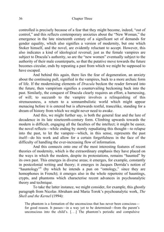 Chapter Three36
controlled is precisely because of a fear that they might become, indeed, “out of
control,” and this reflects contemporary anxieties about the “New Woman,” the
emergence in the late nineteenth century of a significant set of demands for
gender equality, which also signifies a version of modernity, but one which
Stoker himself, and the novel, are evidently reluctant to accept. However, this
also indicates a kind of ideological reversal; just as the female vampires are
subject to Dracula’s authority, so are the “new women” eventually subject to the
authority of their male counterparts, so that the putative move towards the future
becomes circular, ends by repeating a past from which we might be supposed to
have escaped.
And behind this again, there lies the fear of degeneration, an anxiety
about the continuing pull, signified in the vampires, back to a more archaic form
of life. If the modernising elements of Dracula beckon the reader forward into
the future, then vampirism signifies a countervailing beckoning back into the
past. Similarly, the conquest of Dracula clearly requires an effort, a harnessing,
of will; to succumb to the vampire involves a relinquishing of this
strenuousness, a return to a somnambulistic world which might appear
menacing before it is entered but is afterwards restful, trancelike, standing for a
dream of history from which we might never need to awake.
And this, we might further say, is both the general fear and the lure of
decadence in its late nineteenth-century form. Climbing upwards towards the
modern is difficult, engaging all the faculties of the intellect; it might be easier,
the novel reflects—while ending by sternly repudiating this thought—to relapse
into the past, to let the vampire—which, in this sense, represents the past
itself—do his work and allow for a certain forgetfulness in the face of the
difficulty of handling the ever-increasing flow of information.
And this connects onto one of the most interesting features of recent
theories of modernity, which is the extraordinary emphasis they have placed on
the ways in which the modern, despite its protestations, remains “haunted” by
its own past. This emerges in diverse areas; it emerges, for example, constantly
in postcolonial writing and theory; it emerges in Jacques Derrida’s notion of
“hauntology”6
(by which he intends a pun on “ontology,” since they are
homophones in French); it emerges also in the whole repertoire of hauntings,
crypts, and phantoms which characterise recent advances in psychoanalytic
theory and technique.
To take the latter instance, we might consider, for example, this ghostly
paragraph from Nicolas Abraham and Maria Torok’s psychoanalytic work, The
Shell and the Kernel (1994):
The phantom is a formation of the unconscious that has never been conscious—
for good reason. It passes—in a way yet to be determined—from the parent’s
unconscious into the child’s. [. . .] The phantom’s periodic and compulsive
 