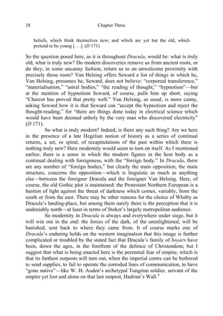 Chapter Three38
beliefs, which think themselves new; and which are yet but the old, which
pretend to be young [. . .]. (D 171)
So the question posed here, as it is throughout Dracula, would be: what is truly
old, what is truly new? Do modern discoveries remove us from ancient roots, or
do they, in some uncanny fashion, return us to an unwelcome proximity with
precisely those roots? Van Helsing offers Seward a list of things in which he,
Van Helsing, presumes he, Seward, does not believe: “corporeal transference,”
“materialisation,” “astral bodies,” “the reading of thought,” “hypnotism”—but
at the mention of hypnotism Seward, of course, pulls him up short, saying
“Charcot has proved that pretty well.” Van Helsing, as usual, is more canny,
asking Seward how it is that Seward can “accept the hypnotism and reject the
thought-reading,” for “there are things done today in electrical science which
would have been deemed unholy by the very man who discovered electricity”
(D 171).
So what is truly modern? Indeed, is there any such thing? Are we here
in the presence of a late Hegelian notion of history as a series of continual
returns, a set, or spiral, of recapitulations of the past within which there is
nothing truly new? Here modernity would seem to turn on itself. As I mentioned
earlier, there is a sense in which the modern figures in the host body as a
continual dealing with foreignness, with the “foreign body.” In Dracula, there
are any number of “foreign bodies,” but clearly the main opposition, the main
structure, concerns the opposition—which is linguistic as much as anything
else—between the foreigner Dracula and the foreigner Van Helsing. Here, of
course, the old Gothic plot is maintained: the Protestant Northern European is a
bastion of light against the threat of darkness which comes, variably, from the
south or from the east. There may be other reasons for the choice of Whitby as
Dracula’s landing-place, but among them surely there is the perception that it is
undeniably north—at least in terms of Stoker’s largely metropolitan audience.
So modernity in Dracula is always and everywhere under siege, but it
will win out in the end: the forces of the dark, of the unenlightened, will be
banished, sent back to where they came from. It of course marks one of
Dracula’s enduring holds on the western imagination that this image is further
complicated or troubled by the stated fact that Dracula’s family of boyars have
been, down the ages, in the forefront of the defence of Christendom; but I
suggest that what is being enacted here is the perennial fear of empire, which is
that its furthest outposts will turn out, when the imperial centre can be bothered
to send supplies, to fail to operate the corroded lines of communication, to have
“gone native”—like W. H. Auden’s archetypal Tungrian soldier, servant of the
empire yet lost and alone on that last outpost, Hadrian’s Wall.8
 