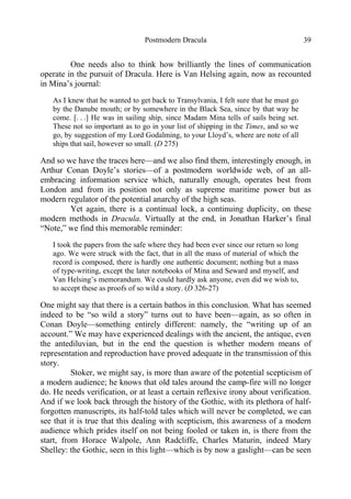 Postmodern Dracula 39
One needs also to think how brilliantly the lines of communication
operate in the pursuit of Dracula. Here is Van Helsing again, now as recounted
in Mina’s journal:
As I knew that he wanted to get back to Transylvania, I felt sure that he must go
by the Danube mouth; or by somewhere in the Black Sea, since by that way he
come. [. . .] He was in sailing ship, since Madam Mina tells of sails being set.
These not so important as to go in your list of shipping in the Times, and so we
go, by suggestion of my Lord Godalming, to your Lloyd’s, where are note of all
ships that sail, however so small. (D 275)
And so we have the traces here—and we also find them, interestingly enough, in
Arthur Conan Doyle’s stories—of a postmodern worldwide web, of an all-
embracing information service which, naturally enough, operates best from
London and from its position not only as supreme maritime power but as
modern regulator of the potential anarchy of the high seas.
Yet again, there is a continual lock, a continuing duplicity, on these
modern methods in Dracula. Virtually at the end, in Jonathan Harker’s final
“Note,” we find this memorable reminder:
I took the papers from the safe where they had been ever since our return so long
ago. We were struck with the fact, that in all the mass of material of which the
record is composed, there is hardly one authentic document; nothing but a mass
of type-writing, except the later notebooks of Mina and Seward and myself, and
Van Helsing’s memorandum. We could hardly ask anyone, even did we wish to,
to accept these as proofs of so wild a story. (D 326-27)
One might say that there is a certain bathos in this conclusion. What has seemed
indeed to be “so wild a story” turns out to have been—again, as so often in
Conan Doyle—something entirely different: namely, the “writing up of an
account.” We may have experienced dealings with the ancient, the antique, even
the antediluvian, but in the end the question is whether modern means of
representation and reproduction have proved adequate in the transmission of this
story.
Stoker, we might say, is more than aware of the potential scepticism of
a modern audience; he knows that old tales around the camp-fire will no longer
do. He needs verification, or at least a certain reflexive irony about verification.
And if we look back through the history of the Gothic, with its plethora of half-
forgotten manuscripts, its half-told tales which will never be completed, we can
see that it is true that this dealing with scepticism, this awareness of a modern
audience which prides itself on not being fooled or taken in, is there from the
start, from Horace Walpole, Ann Radcliffe, Charles Maturin, indeed Mary
Shelley: the Gothic, seen in this light—which is by now a gaslight—can be seen
 