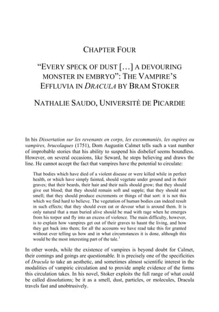 CHAPTER FOUR
“EVERY SPECK OF DUST […] A DEVOURING
MONSTER IN EMBRYO”: THE VAMPIRE’S
EFFLUVIA IN DRACULA BY BRAM STOKER
NATHALIE SAUDO, UNIVERSITÉ DE PICARDIE
In his Dissertation sur les revenants en corps, les excommuniés, les oupires ou
vampires, brucolaques (1751), Dom Augustin Calmet tells such a vast number
of improbable stories that his ability to suspend his disbelief seems boundless.
However, on several occasions, like Seward, he stops believing and draws the
line. He cannot accept the fact that vampires have the potential to circulate:
That bodies which have died of a violent disease or were killed while in perfect
health, or which have simply fainted, should vegetate under ground and in their
graves; that their beards, their hair and their nails should grow; that they should
give out blood; that they should remain soft and supple; that they should not
smell; that they should produce excrements or things of that sort: it is not this
which we find hard to believe. The vegetation of human bodies can indeed result
in such effects; that they should even eat or devour what is around them. It is
only natural that a man buried alive should be mad with rage when he emerges
from his torpor and fly into an excess of violence. The main difficulty, however,
is to explain how vampires get out of their graves to haunt the living, and how
they get back into them; for all the accounts we have read take this for granted
without ever telling us how and in what circumstances it is done, although this
would be the most interesting part of the tale.1
In other words, while the existence of vampires is beyond doubt for Calmet,
their comings and goings are questionable. It is precisely one of the specificities
of Dracula to take an aesthetic, and sometimes almost scientific interest in the
modalities of vampiric circulation and to provide ample evidence of the forms
this circulation takes. In his novel, Stoker exploits the full range of what could
be called dissolutions; be it as a smell, dust, particles, or molecules, Dracula
travels fast and unobtrusively.
 