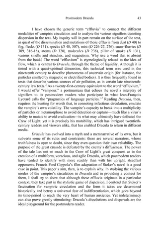Postmodern Dracula 43
I have chosen the generic term “effluvia” to connect the different
modalities of vampiric circulation and to analyse the various signifiers denoting
dispersion in the text. My inquiry will in part remain on the surface of the text,
in quest of the dissemination and mutations of those effluvia from dust (D 40) to
fog, flecks (D 131), specks (D 48, 307), mist (D 226-27, 276), snow-flurries (D
309, 316-18), atoms (D 320), molecules (D 238), pillar of smoke (D 131),
various smells and stenches, and magnetism. Why use a word that is absent
from the book? The word “effluvium” is etymologically related to the idea of
flow, which is central to Dracula, through the theme of liquidity. Although it is
tinted with a quasi-spiritual dimension, this technical term was used in the
nineteenth century to describe phenomena of uncertain origin (for instance, the
particles emitted by magnetic or electrified bodies). It is thus frequently found in
texts that describe various sources of air pollution, as in certain late nineteenth-
century law texts.2
As a twenty-first-century equivalent to the word “effluvium,”
I would offer “vampour,” a portmanteau that echoes the novel’s interplay of
signifiers to its postmodern readers who participate in what Jean-François
Lyotard calls the “pragmatics of language particles.”3
Reading Dracula, then,
requires the hunting for words that, in connoting infectious circulation, emulate
the vampire’s own volatility. The vampire’s capacity to break into a multiplicity
of particles or metamorphose to avoid detection or capture—much like a virus’s
ability to mutate to avoid eradication—is what may ultimately have defeated the
Crew of Light; yet it is precisely his mutability, which has intrigued twentieth-
century readers and viewers alike, that has enabled Dracula to return in different
media.
Dracula has evolved into a myth and a metanarrative of its own, but it
subverts some of its rules and constraints: there are several narrators, whose
truthfulness is open to doubt, since they even question their own reliability. The
purpose of the great crusade is defeated by the enemy’s diffuseness. The power
of the tale lies not so much in the Crew of Light’s great conquest as in the
creation of a multiform, voracious, and agile Dracula, which postmodern readers
have tended to identify with more readily than with his upright, steadfast
opponents. Francis Ford Coppola’s film adaptation of Stoker’s novel is a good
case in point. This paper’s aim, then, is to explain why. In studying the various
modes of the vampire’s circulation in Dracula and in providing a context for
them, I shall try to show that although these effluvia originate in a particular
context, they take part in the stylistic game of dispersion. I contend that Stoker’s
fascination for vampiric circulation and the form it takes are determined
historically and betray a universal fear of indifferentiation, which goes beyond
its time-period to reach the very heart of human anxieties. Yet indeterminacy
can also prove greatly stimulating: Dracula’s dissolutions and dispersals are the
ideal playground for the postmodern reader.
 