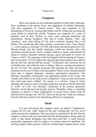 Chapter Four44
Vampours
Mists and vapours are the traditional signifiers of the Gothic landscape.
They contribute to the gloom, terror, and ruggedness of sublime landscapes,
with their suggestion of “natural power.” They also contribute to the
dramatising of events by creating light effects and by veiling and unveiling the
scene thanks to curtain-like clouds. Vampours are composed of a mass of
particles, such as dust, fireflies, or snow, each connoting dispersion and
proliferation. During Jonathan’s first trip to Castle Dracula, “fine” and
“powdery” snow starts falling (D 19), and it comforts Jonathan like a soft
blanket. His second trip takes place during a snowstorm where “snow flurries
[…] come and go as warnings” (D 309), and release and absorb ghosts (D 318).
Dracula blends into this Gothic landscape, which has become alive with
mysterious natural powers. Such a mimetic relation to nature could already be
found in Varney’s dramatic entrance during a great hail-storm in Varney the
Vampyre (1847). The pattering of the hail merged with the beating of Varney’s
nails on the glass: “It is its finger-nails upon the glass that produces the sound so
like the hail, now that the hail has ceased.”4
In Dracula’s case, however, the air
is literally alive, and while the snow is falling, “there is a strange excitement in
the air” (D 318). The general excitement that pervades the male and female
characters in Dracula is afloat in the atmosphere. What is more, Dracula himself
turns into a magical landscape, releasing supernatural emanations. Van
Helsing’s description of Romania is an appropriate portrait of the Count. The
wounds and orifices in his body can be compared to “deep caverns and fissures
that reach none know whither”; his mouth, to a volcano, “some of whose
openings still send out waters of strange properties, and gases that kill and make
to vivify” (D 278). Van Helsing’s conclusion to his portrait epitomises
Dracula’s occult physical and psychic powers: “Doubtless, there is something
magnetic or electric in these combinations of occult forces which work for
physical life in strange way” (D 278). These are the powers I shall now analyse,
from his infectious stench to his electrifying influence or magnetism.
Smell
It is not well known that vampires smell, yet Stoker’s “malodorous”
vampire (D 221) has “rank” breath (D 24), and “reeking lips” (D 251), all of
which nauseate his neighbours. This can easily be explained by the fact that the
vampire is rotten to the core and smells like the disintegrating, rotting corpse he
really is. But smelly discharges may hide more than that. A smell becomes
particularly unpleasant when its origin or its nature cannot be identified. The
smelling subject makes guesses, while the smelled object remains elusive. Once
 