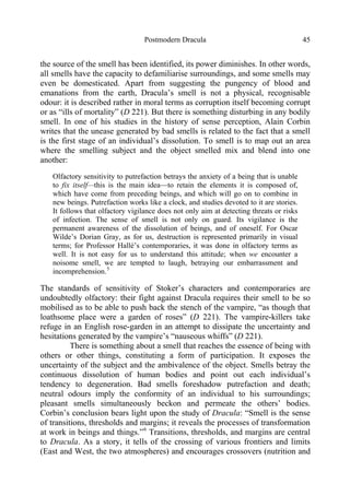 Postmodern Dracula 45
the source of the smell has been identified, its power diminishes. In other words,
all smells have the capacity to defamiliarise surroundings, and some smells may
even be domesticated. Apart from suggesting the pungency of blood and
emanations from the earth, Dracula’s smell is not a physical, recognisable
odour: it is described rather in moral terms as corruption itself becoming corrupt
or as “ills of mortality” (D 221). But there is something disturbing in any bodily
smell. In one of his studies in the history of sense perception, Alain Corbin
writes that the unease generated by bad smells is related to the fact that a smell
is the first stage of an individual’s dissolution. To smell is to map out an area
where the smelling subject and the object smelled mix and blend into one
another:
Olfactory sensitivity to putrefaction betrays the anxiety of a being that is unable
to fix itself—this is the main idea—to retain the elements it is composed of,
which have come from preceding beings, and which will go on to combine in
new beings. Putrefaction works like a clock, and studies devoted to it are stories.
It follows that olfactory vigilance does not only aim at detecting threats or risks
of infection. The sense of smell is not only on guard. Its vigilance is the
permanent awareness of the dissolution of beings, and of oneself. For Oscar
Wilde’s Dorian Gray, as for us, destruction is represented primarily in visual
terms; for Professor Hallé’s contemporaries, it was done in olfactory terms as
well. It is not easy for us to understand this attitude; when we encounter a
noisome smell, we are tempted to laugh, betraying our embarrassment and
incomprehension.5
The standards of sensitivity of Stoker’s characters and contemporaries are
undoubtedly olfactory: their fight against Dracula requires their smell to be so
mobilised as to be able to push back the stench of the vampire, “as though that
loathsome place were a garden of roses” (D 221). The vampire-killers take
refuge in an English rose-garden in an attempt to dissipate the uncertainty and
hesitations generated by the vampire’s “nauseous whiffs” (D 221).
There is something about a smell that reaches the essence of being with
others or other things, constituting a form of participation. It exposes the
uncertainty of the subject and the ambivalence of the object. Smells betray the
continuous dissolution of human bodies and point out each individual’s
tendency to degeneration. Bad smells foreshadow putrefaction and death;
neutral odours imply the conformity of an individual to his surroundings;
pleasant smells simultaneously beckon and permeate the others’ bodies.
Corbin’s conclusion bears light upon the study of Dracula: “Smell is the sense
of transitions, thresholds and margins; it reveals the processes of transformation
at work in beings and things.”6
Transitions, thresholds, and margins are central
to Dracula. As a story, it tells of the crossing of various frontiers and limits
(East and West, the two atmospheres) and encourages crossovers (nutrition and
 