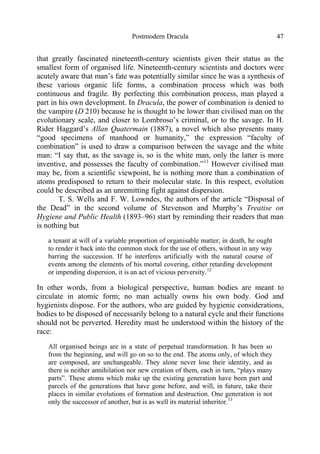 Postmodern Dracula 47
that greatly fascinated nineteenth-century scientists given their status as the
smallest form of organised life. Nineteenth-century scientists and doctors were
acutely aware that man’s fate was potentially similar since he was a synthesis of
these various organic life forms, a combination process which was both
continuous and fragile. By perfecting this combination process, man played a
part in his own development. In Dracula, the power of combination is denied to
the vampire (D 210) because he is thought to be lower than civilised man on the
evolutionary scale, and closer to Lombroso’s criminal, or to the savage. In H.
Rider Haggard’s Allan Quatermain (1887), a novel which also presents many
“good specimens of manhood or humanity,” the expression “faculty of
combination” is used to draw a comparison between the savage and the white
man: “I say that, as the savage is, so is the white man, only the latter is more
inventive, and possesses the faculty of combination.”11
However civilised man
may be, from a scientific viewpoint, he is nothing more than a combination of
atoms predisposed to return to their molecular state. In this respect, evolution
could be described as an unremitting fight against dispersion.
T. S. Wells and F. W. Lowndes, the authors of the article “Disposal of
the Dead” in the second volume of Stevenson and Murphy’s Treatise on
Hygiene and Public Health (1893–96) start by reminding their readers that man
is nothing but
a tenant at will of a variable proportion of organisable matter; in death, he ought
to render it back into the common stock for the use of others, without in any way
barring the succession. If he interferes artificially with the natural course of
events among the elements of his mortal covering, either retarding development
or impending dispersion, it is an act of vicious perversity.12
In other words, from a biological perspective, human bodies are meant to
circulate in atomic form; no man actually owns his own body. God and
hygienists dispose. For the authors, who are guided by hygienic considerations,
bodies to be disposed of necessarily belong to a natural cycle and their functions
should not be perverted. Heredity must be understood within the history of the
race:
All organised beings are in a state of perpetual transformation. It has been so
from the beginning, and will go on so to the end. The atoms only, of which they
are composed, are unchangeable. They alone never lose their identity, and as
there is neither annihilation nor new creation of them, each in turn, “plays many
parts”. These atoms which make up the existing generation have been part and
parcels of the generations that have gone before, and will, in future, take their
places in similar evolutions of formation and destruction. One generation is not
only the successor of another, but is as well its material inheritor.13
 
