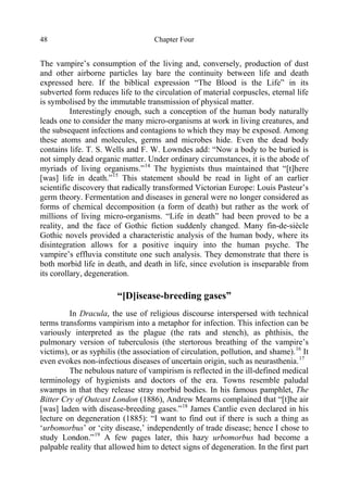 Chapter Four48
The vampire’s consumption of the living and, conversely, production of dust
and other airborne particles lay bare the continuity between life and death
expressed here. If the biblical expression “The Blood is the Life” in its
subverted form reduces life to the circulation of material corpuscles, eternal life
is symbolised by the immutable transmission of physical matter.
Interestingly enough, such a conception of the human body naturally
leads one to consider the many micro-organisms at work in living creatures, and
the subsequent infections and contagions to which they may be exposed. Among
these atoms and molecules, germs and microbes hide. Even the dead body
contains life. T. S. Wells and F. W. Lowndes add: “Now a body to be buried is
not simply dead organic matter. Under ordinary circumstances, it is the abode of
myriads of living organisms.”14
The hygienists thus maintained that “[t]here
[was] life in death.”15
This statement should be read in light of an earlier
scientific discovery that radically transformed Victorian Europe: Louis Pasteur’s
germ theory. Fermentation and diseases in general were no longer considered as
forms of chemical decomposition (a form of death) but rather as the work of
millions of living micro-organisms. “Life in death” had been proved to be a
reality, and the face of Gothic fiction suddenly changed. Many fin-de-siècle
Gothic novels provided a characteristic analysis of the human body, where its
disintegration allows for a positive inquiry into the human psyche. The
vampire’s effluvia constitute one such analysis. They demonstrate that there is
both morbid life in death, and death in life, since evolution is inseparable from
its corollary, degeneration.
“[D]isease-breeding gases”
In Dracula, the use of religious discourse interspersed with technical
terms transforms vampirism into a metaphor for infection. This infection can be
variously interpreted as the plague (the rats and stench), as phthisis, the
pulmonary version of tuberculosis (the stertorous breathing of the vampire’s
victims), or as syphilis (the association of circulation, pollution, and shame).16
It
even evokes non-infectious diseases of uncertain origin, such as neurasthenia.17
The nebulous nature of vampirism is reflected in the ill-defined medical
terminology of hygienists and doctors of the era. Towns resemble paludal
swamps in that they release stray morbid bodies. In his famous pamphlet, The
Bitter Cry of Outcast London (1886), Andrew Mearns complained that “[t]he air
[was] laden with disease-breeding gases.”18
James Cantlie even declared in his
lecture on degeneration (1885): “I want to find out if there is such a thing as
‘urbomorbus’ or ‘city disease,’ independently of trade disease; hence I chose to
study London.”19
A few pages later, this hazy urbomorbus had become a
palpable reality that allowed him to detect signs of degeneration. In the first part
 