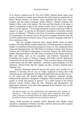 Postmodern Dracula 49
of In Darkest England and the Way Out (1890), William Booth spoke more
openly of malaria in London, given that the title of his book was inspired by Sir
Henry Morton Stanley’s In Darkest Africa published the same year. Cities,
swamps, and the tropics discharge similar effluvia: “Darkest England, like
Darkest Africa, reeks with malaria. The foul and fetid breath of our slums is
almost as poisonous as that of the African swamp. Fever is almost as chronic
there as on the Equator.”20
Even legal documents used the expression “effluvia,
vapours or gases” to provide an all-inclusive description of possible airborne
sources of infection.21
Whether in the form of monstrous concatenation or that
of accumulation, the rhetoric used in the previous examples illustrates how the
air itself could become an intense source of fear, and how language could turn it
into a monstrous entity.
One last example, borrowed from Antony Wohl’s book on public
health in Victorian Britain, should confirm this. His book presents an impressive
sample of committees and pressure groups for cleaner air who complained about
smog and industrial grime: the 1862 Select Committee on Injury from Noxious
Vapours, the 1878 Royal Commission on Noxious Vapours, the 1884 National
Smoke Abatement Society, the 1887 Select Committee on the Smoke Nuisances
Bill, and others, such as the Lancashire and Cheshire Association for
Controlling the Escape of Noxious Vapours and Fluids, and the Manchester
Association for the Prevention of Smoke.22
These evocative names, which today
would merely bear the label “pollution,” constitute a good sampling of all the
infectious, ethereal forms that the vampire can take, in both a material and a
linguistic way.
Because Pasteurian medicine proved that germs were needed for an
infection to develop, the air was no longer suspected of being alive with
infectious germs and fragments of living and dead bodies but proved to be so.23
At the same time, the general public and hygienists remained strongly
influenced by miasmatic conceptions of disease, which attributed an infectious
quality to smells and miasma in general.24
In a small column of the British
Medical Journal (1887), under the title “Infection and Disinfection,” the
appreciative summary of an article that appeared in the February issue of The
Fortnightly Review reads:
[Dr Roose] points out that deodorization and disinfection have nothing in
common. […] The mere creation of an odour which overpowers some other
odour, or the use of a material which only retards decomposition, has no claim to
be trusted to destroy or modify the virus of infective diseases.25
Antony Wohl provides an anecdote which illustrates how deeply rooted
miasmatic conceptions of disease were then, and how much preventive hygiene
remained an issue of language and style:
 