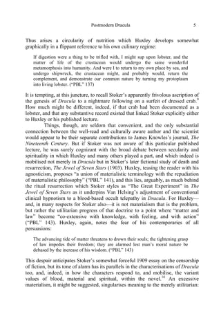 Postmodern Dracula 5
Thus arises a circularity of nutrition which Huxley develops somewhat
graphically in a flippant reference to his own culinary regime:
If digestion were a thing to be trifled with, I might sup upon lobster, and the
matter of life of the crustacean would undergo the same wonderful
metamorphosis into humanity. And were I to return to my own place by sea, and
undergo shipwreck, the crustacean might, and probably would, return the
complement, and demonstrate our common nature by turning my protoplasm
into living lobster. (“PBL” 137)
It is tempting, at this juncture, to recall Stoker’s apparently frivolous ascription of
the genesis of Dracula to a nightmare following on a surfeit of dressed crab.9
How much might be different, indeed, if that crab had been documented as a
lobster, and that any substantive record existed that linked Stoker explicitly either
to Huxley or his published lecture.
Things, though, are seldom that convenient, and the only substantial
connection between the well-read and culturally aware author and the scientist
would appear to be their separate contributions to James Knowles’s journal, The
Nineteenth Century. But if Stoker was not aware of this particular published
lecture, he was surely cognizant with the broad debate between secularity and
spirituality in which Huxley and many others played a part, and which indeed is
mobilised not merely in Dracula but in Stoker’s later fictional study of death and
resurrection, The Jewel of Seven Stars (1903). Huxley, teasing the reader with his
agnosticism, proposes “a union of materialistic terminology with the repudiation
of materialistic philosophy” (“PBL” 141), and this lies, arguably, as much behind
the ritual resurrection which Stoker styles as “The Great Experiment” in The
Jewel of Seven Stars as it underpins Van Helsing’s adjustment of conventional
clinical hypnotism to a blood-based occult telepathy in Dracula. For Huxley—
and, in many respects for Stoker also—it is not materialism that is the problem,
but rather the utilitarian progress of that doctrine to a point where “matter and
law” become “co-extensive with knowledge, with feeling, and with action”
(“PBL” 143). Huxley, again, notes the fear of his contemporaries of all
persuasions:
The advancing tide of matter threatens to drown their souls; the tightening grasp
of law impedes their freedom; they are alarmed lest man’s moral nature be
debased by the increase of his wisdom. (“PBL” 143)
This despair anticipates Stoker’s somewhat forceful 1909 essay on the censorship
of fiction, but its tone of alarm has its parallels in the characterisations of Dracula
too, and, indeed, in how the characters respond to, and mobilise, the variant
values of blood, material and spiritual, within the novel.10
An excessive
materialism, it might be suggested, singularises meaning to the merely utilitarian:
 