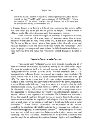 Chapter Four50
one of the [Ladies’ Sanitary Association] foremost propagandists, Miss Rayney,
pointed out that “NASTY AIR” was an anagram of “SANITARY”—“who’d
have thought it?”, she mused, “And yet, after all, that nasty air is the breeze that
has kindled the Sanitary Association into life.”26
In France, doctors were having a difficult time convincing the general public
that “tout ce qui pue ne tue pas, tout ce qui tue ne pue pas.” When it comes to
effluvia, words, like letters, transpose until form resembles content.
Some decadent novels developed an aesthetic of mysterious diseases,
by making poetical use of a wide range of sonorous terms, thus weaving
poisonous words into the very fabric of the text. In the most famous of them,
The Picture of Dorian Gray, written three years before Dracula, moral and
physical diseases coexist, and poisonous bodies expand into “influences.” Once
again, language encourages such associations: the infectious disease influenza, a
word borrowed from the Italian for “epidemic,” spread throughout London in
1890.
From influenza to influence
The generic word “influence” occurs eight times in Dracula, and all of
these occurrences have aroused my curiosity, as they are so varied and so vague.
The word is sometimes used in its original meaning of astral sympathies: the
“malign influence of the sun” (D 110) or the “weather influences” (D 281). In
its purest form, influence denotes incorporeal movement or pure circulation: “It
would almost seem as if there was some influence which came and went” (D
102). The word is so elusive that it takes on multiple connotations, as for
example in the following passage where hypersensitivity to germs, magnetism,
or moral ideas can be inferred: “Lucy is so sweet and sensitive that she feels
influences more acutely than other people do” (D 85). However, at the end of
the nineteenth century, influences evoked theories of electromagnetism, where
they accounted for the mysterious movement of invisible magnetic particles. In
physics, influence was a synonym for induction. The influence machine was a
device that created electricity through the use of several brass balls acting as
inductors and was said to be “capable of imitating the effects of a thunder-storm
upon a small scale, giving sparks several feet in length and following in rapid
succession.”27
When Dracula orchestrates the movement of the wolves,
controlling the circulation of invisible particles, he is compared to a conductor, a
profession that appeared in the nineteenth century.28
The etymology of the word
bears out the belief in a connection between orchestration, mesmerism, and
electricity. The word “influence” encapsulates the all-powerful exhalations that
travel through the air and create interactions between physical and moral bodies;
 