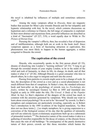 Postmodern Dracula 51
the novel is inhabited by influences of multiple and sometimes unknown
origin.29
Among the many vampours afloat in Dracula, there are magnetic
bodies that account for Mina’s pity towards Dracula and for her telepathic and
hypnotic relationship with him. In the novel, which contains discussions on
hypnotism and a reference to Charcot, the full range of corpuscles is exploited.
In their most abstract and mysterious form, powerful influences are described as
a kind of “fascination” (D 227, 319), a word equally dear to Wilde in The
Picture of Dorian Gray.
Pursuing the vampire’s effluvia, then, has revealed a fear of dispersion
and of indifferentiation, although both are at work in the book itself. Since
vampirism appears as a form of fascinating attraction or captivation, this
phenomenon was most likely to happen in the human aggregate, a milieu
congenial to Dracula: the crowd.
The captivation of the crowd
Dracula, who occasionally speaks in the first person plural (D 33),
dreams of dissolving into London’s “teeming millions” (D 53): “I long to go
through the crowded streets of your mighty London, to be in the midst of the
whirl and rush of humanity, to share its life, its change, its death, and all that
makes it what it is” (D 26). Although Dracula is a great consumer who tries to
absorb others, he is also eager to integrate and melt into the crowd.
Passing from particles to crowds might seem to be a change of scale. In
fact, the description of the crowd as a text and as a social phenomenon is not
much different from that of vampirism. In Stoker’s time, the standard reference
book and best-seller on the psychology of crowds was La Psychologie des
foules, written by sociologist Gustave Le Bon in 1895 and translated into
English as early as 1896 under the title, The Crowd: A Study of the Popular
Mind. In fact, Le Bon’s depiction of the dangers of the crowd has much in
common with the anxieties generated by vampirism. Why should one want to
learn about crowd psychology? So as not to be “devoured” by crowds. Le Bon’s
metaphors and comparisons are particularly revealing, especially as, in Robert
Nye’s introduction to the 1995 re-edition of the English translation, “Le Bon
does not use these terms […] as simple metaphors; he is giving expression to a
conviction of the biological science of his day that the qualities of rationality
and will are relatively recent evolutionary acquisitions built up on a substratum
of primordial instincts.”30
The destructive nature of the crowd makes it akin to a
gathering of microbes responsible for the decay of corpses, or the obscure forces
that cause the ruin of old buildings: “In consequence of the purely destructive
nature of their power, crowds act like those microbes which hasten the
 