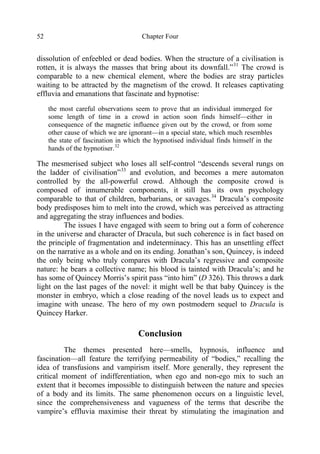 Chapter Four52
dissolution of enfeebled or dead bodies. When the structure of a civilisation is
rotten, it is always the masses that bring about its downfall.”31
The crowd is
comparable to a new chemical element, where the bodies are stray particles
waiting to be attracted by the magnetism of the crowd. It releases captivating
effluvia and emanations that fascinate and hypnotise:
the most careful observations seem to prove that an individual immerged for
some length of time in a crowd in action soon finds himself—either in
consequence of the magnetic influence given out by the crowd, or from some
other cause of which we are ignorant—in a special state, which much resembles
the state of fascination in which the hypnotised individual finds himself in the
hands of the hypnotiser.32
The mesmerised subject who loses all self-control “descends several rungs on
the ladder of civilisation”33
and evolution, and becomes a mere automaton
controlled by the all-powerful crowd. Although the composite crowd is
composed of innumerable components, it still has its own psychology
comparable to that of children, barbarians, or savages.34
Dracula’s composite
body predisposes him to melt into the crowd, which was perceived as attracting
and aggregating the stray influences and bodies.
The issues I have engaged with seem to bring out a form of coherence
in the universe and character of Dracula, but such coherence is in fact based on
the principle of fragmentation and indeterminacy. This has an unsettling effect
on the narrative as a whole and on its ending. Jonathan’s son, Quincey, is indeed
the only being who truly compares with Dracula’s regressive and composite
nature: he bears a collective name; his blood is tainted with Dracula’s; and he
has some of Quincey Morris’s spirit pass “into him” (D 326). This throws a dark
light on the last pages of the novel: it might well be that baby Quincey is the
monster in embryo, which a close reading of the novel leads us to expect and
imagine with unease. The hero of my own postmodern sequel to Dracula is
Quincey Harker.
Conclusion
The themes presented here—smells, hypnosis, influence and
fascination—all feature the terrifying permeability of “bodies,” recalling the
idea of transfusions and vampirism itself. More generally, they represent the
critical moment of indifferentiation, when ego and non-ego mix to such an
extent that it becomes impossible to distinguish between the nature and species
of a body and its limits. The same phenomenon occurs on a linguistic level,
since the comprehensiveness and vagueness of the terms that describe the
vampire’s effluvia maximise their threat by stimulating the imagination and
 