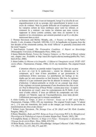 Chapter Four54
un homme enterré tout vivant est transporté, lorsqu’il se réveille de son
engourdissement et de sa syncope, doit naturellement le porter à ces
excès de violence. Mais la grande difficulté est d’expliquer comment
les vampires sortent de leurs tombeaux pour venir les infester, et
comment ils y rentrent ; car toutes les relations que nous voyons
supposent la chose comme certaine, sans nous en raconter ni la
manière ni les circonstances, qui seraient pourtant ce qu’il y a de plus
intéressant dans ce récit.
2 Thomas Stevenson and Shirley Murphy, eds., A Treatise on Hygiene and Public
Health, 3 vols. (London: Churchill, 1893-96), 3:113. In handbooks on hygiene from the
last decades of the nineteenth century, the word “effluvia” is generally associated with
the word “organic.”
3 Jean-François Lyotard, The Postmodern Condition: A Report on Knowledge
(Minneapolis: University of Minneapolis Press, 1988), xxiv.
4 James Malcolm Rymer, Varney the Vampyre Vampyre; or The Feast of Blood, volume
one, chapter one. Available at http://etext.lib.virginia.edu/toc/modeng/public/Pre Var1.
html (8 Oct. 2006).
5 Alain Corbin, Le Miasme et la Jonquille : L’Odorat et l’Imaginaire social, XVIIIe
–XIXe
siècles (Paris : Flammarion, Champs, 1986), 22-23, my translation. The original French
reads:
L’attention olfactive au putride traduit l’angoisse de l’être qui ne peut
se fixer—et c’est là le maître-mot—, retenir les éléments qui le
composent, qu’il tient d’êtres précédents et qui permettront la
combinaison d’êtres nouveaux. La putréfaction est horloge et les
études qui lui sont consacrées se font histoires. Dès lors, la vigilance
olfactive n’a pas seulement pour but de détecter la menace, le risque
d’infection. L’odorat-sentinelle se révèle ici un concept trop étroit.
Cette vigilance est écoute permanente d’une dissolution des êtres et de
soi. Pour le Dorian Gray d’Oscar Wilde—comme pour nous—le repère
de destruction est visuel ; pour les contemporains du Pr Hallé, il est
aussi d’ordre olfactif. Il nous est difficile de comprendre une telle
attitude ; et l’hilarité, signe de l’incompréhension, nous tente devant
l’affolement provoqué par le miasme nauséabond.
6 Alain Corbin, Le Temps, le désir et l’horreur : Essais sur le XIXe
siècle (Paris :
Flammarion, Champs, 1998), 229, my translation. The original French reads: “L’odorat
est […] le sens des transitions, des seuils et des marges, qui révèle les processus de
transformation des êtres et des choses.”
7 Robert Louis Stevenson, The Strange Case of Dr Jekyll and Mr Hyde (London:
Penguin, 2002), 57.
8 Henry Maudsley, Body and Will: Being an Essay Concerning Will in Its Metaphysical,
Physiological & Pathological Aspects (London: Kegan Paul, Trench, 1883), 240.
9 Evanghélia Stead, Le Monstre, le Singe et le Fœtus : Tératogonie et décadence dans
l’Europe fin-de-siècle (Paris : Droz, 2004), 419-510.
10 Brian Reade, Aubrey Beardsley (Woodbridge: Antique Collectors’ Club, 1998), plates
173, 190, 211, 212, 235, 246, 273, and 285.
 