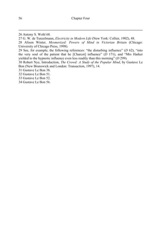 Chapter Four56
26 Antony S. Wohl 68.
27 G. W. de Tunzelmann, Electricity in Modern Life (New York: Collier, 1902), 48.
28 Alison Winter, Mesmerized: Powers of Mind in Victorian Britain (Chicago:
University of Chicago Press, 1998).
29 See, for example, the following references: “the disturbing influence” (D 62), “into
the very soul of the patient that he [Charcot] influence” (D 171), and “Mrs Harker
yielded to the hypnotic influence even less readily than this morning” (D 299).
30 Robert Nye, Introduction, The Crowd: A Study of the Popular Mind, by Gustave Le
Bon (New Brunswick and London: Transaction, 1997), 14.
31 Gustave Le Bon 38.
32 Gustave Le Bon 51.
33 Gustave Le Bon 52.
34 Gustave Le Bon 56.
 