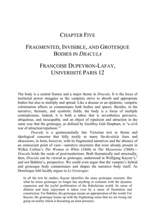 CHAPTER FIVE
FRAGMENTED, INVISIBLE, AND GROTESQUE
BODIES IN DRACULA
FRANÇOISE DUPEYRON-LAFAY,
UNIVERISITÉ PARIS 12
The body is a central feature and a major theme in Dracula. It is the locus of
territorial power struggles as the vampires strive to absorb and appropriate
bodies but also to multiply and spread. Like a disease or an epidemic, vampiric
colonisation affects or contaminates both bodies and spaces. Besides, in the
narrative, thematic, and symbolic fields, the body is a focus of multiple
contradictions. Indeed, it is both a taboo that is nevertheless pervasive,
ubiquitous, and inescapable, and an object of repulsion and attraction in the
same way that the grotesque, as defined by Geoffrey Galt Harpham, is “a civil
war of attraction/repulsion.”1
Dracula is a quintessentially late Victorian text in theme and
ideological concerns that fully testify to many fin-de-siècle fears and
obsessions; in form, however, with its fragmented narratives and the absence of
an omniscient point of view—narrative structures that were already present in
Wilkie Collins’s The Woman in White (1860) or The Moonstone (1868)—
Dracula holds the seeds of post/modernism. Both thematically and structually,
then, Dracula can be viewed as grotesque, understood in Wolfgang Kayser’s,2
and not Bakhtin’s, perspective. We could even argue that the vampire’s hybrid
and grotesque body contaminates and shapes the narrative body itself. As
Dominique Iehl lucidly argues in Le Grotesque:
In all the text he studies, Kayser identifies the same grotesque structure. But
what he terms grotesque no longer has anything in common with the dynamic
expansion and the joyful proliferation of the Rabelaisian world. Its sense of
dilation and lusty enjoyment is taken over by a sense of frustration and
constriction. For Bakhtin, the grotesque means an appropriation of the world. For
Kayser, the grotesque looms up with the frightening sense that we are losing our
grasp on reality which is becoming an alien presence.
 