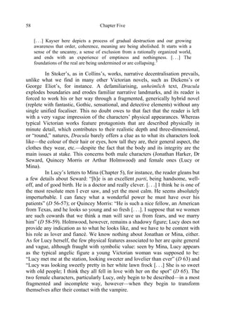 Chapter Five58
[. . .] Kayser here depicts a process of gradual destruction and our growing
awareness that order, coherence, meaning are being abolished. It starts with a
sense of the uncanny, a sense of exclusion from a rationally organized world,
and ends with an experience of emptiness and nothingness. [. . .] The
foundations of the real are being undermined or are collapsing.3
In Stoker’s, as in Collins’s, works, narrative decentralisation prevails,
unlike what we find in many other Victorian novels, such as Dickens’s or
George Eliot’s, for instance. A defamiliarising, unheimlich text, Dracula
explodes boundaries and erodes familiar narrative landmarks, and its reader is
forced to work his or her way through a fragmented, generically hybrid novel
(replete with fantastic, Gothic, sensational, and detective elements) without any
single unified focaliser. This no doubt owes to that fact that the reader is left
with a very vague impression of the characters’ physical appearances. Whereas
typical Victorian works feature protagonists that are described physically in
minute detail, which contributes to their realistic depth and three-dimensional,
or “round,” natures, Dracula barely offers a clue as to what its characters look
like—the colour of their hair or eyes, how tall they are, their general aspect, the
clothes they wear, etc.—despite the fact that the body and its integrity are the
main issues at stake. This concerns both male characters (Jonathan Harker, Dr
Seward, Quincey Morris or Arthur Holmwood) and female ones (Lucy or
Mina).
In Lucy’s letters to Mina (Chapter 5), for instance, the reader gleans but
a few details about Seward: “[h]e is an excellent parti, being handsome, well-
off, and of good birth. He is a doctor and really clever. [. . .] I think he is one of
the most resolute men I ever saw, and yet the most calm. He seems absolutely
imperturbable. I can fancy what a wonderful power he must have over his
patients” (D 56-57); or Quincey Morris: “He is such a nice fellow, an American
from Texas, and he looks so young and so fresh [. . .]. I suppose that we women
are such cowards that we think a man will save us from fears, and we marry
him” (D 58-59). Holmwood, however, remains a shadowy figure; Lucy does not
provide any indication as to what he looks like, and we have to be content with
his role as lover and fiancé. We know nothing about Jonathan or Mina, either.
As for Lucy herself, the few physical features associated to her are quite general
and vague, although fraught with symbolic value: seen by Mina, Lucy appears
as the typical angelic figure a young Victorian woman was supposed to be:
“Lucy met me at the station, looking sweeter and lovelier than ever” (D 63) and
“Lucy was looking sweetly pretty in her white lawn frock [. . .] She is so sweet
with old people; I think they all fell in love with her on the spot” (D 65). The
two female characters, particularly Lucy, only begin to be described—in a most
fragmented and incomplete way, however—when they begin to transform
themselves after their contact with the vampire.
 
