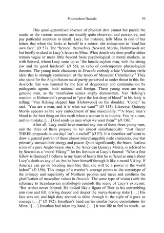 Postmodern Dracula 59
This quasi-generalised absence of physical data cannot but puzzle the
reader as the various narrators are usually quite observant and perceptive, and
pay particular attention to detail. Lucy, for instance, tells Mina in one of her
letters that when she looks at herself in a mirror, she endeavours to “read her
own face” (D 57). The “heroes” themselves (Seward, Morris, Holmwood) are
but briefly evoked in Lucy’s letters to Mina. What details she does proffer either
remain vague or mean little beyond basic psychological or moral markers, as
with Seward, whom Lucy sums up as “the lunatic-asylum man, with the strong
jaw and the good forehead” (D 58), an echo of contemporary phrenological
theories. The young male characters in Dracula embody a late Victorian virile
ideal that is strongly reminiscent of the tenets of Muscular Christianity.4
They
also stand for the Anglo-Saxon racial purity perceived as under threat in this fin-
de-siècle that was haunted by the fear of degeneracy and contamination by
pathogenic agents, both national and foreign. These young men are true,
genuine men, as the transfusion scenes amply demonstrate. Van Helsing’s
reaction to Holmwood’s proposal to “give the last drop of blood” in his body is
telling: “Van Helsing slapped him [Holmwood] on the shoulder. ‘Come!’ he
said. ‘You are a man, and it is what we want’” (D 113). Likewise, Quincey
Morris appears as the very embodiment of true masculinity: “‘A brave man’s
blood is the best thing on this earth when a woman is in trouble. You’re a man,
and no mistake. [. . .] God sends us men when we want them’” (D 136).5
After all, Lucy could have married any one of these three young men,
and the three of them propose to her almost simultaneously: “Just fancy!
THREE proposals in one day! Isn’t it awful!” (D 57). It is therefore sufficient to
draw a general portrait of these almost interchangeable male characters, one that
primarily stresses their energy and power. Quite significantly, the brave, fearless
scion of a pure Anglo-Saxon stock, the American Quincey Morris, is referred to
by Seward as a “moral Viking”6
for his fortitude at Lucy’s funeral: “What a fine
fellow is Quincey! I believe in my heart of hearts that he suffered as much about
Lucy’s death as any of us; but he bore himself through it like a moral Viking. If
America can go on breeding men like that, she will be a power in the world
indeed” (D 156). This image of a warrior’s courage points to the stereotype of
the primacy and superiority of Northern peoples and races and confirms the
glorification of masculine values in Dracula. The same type of vision (with the
reference to Scandinavian mythology) controls the scene of Lucy’s exorcism:
“But Arthur never faltered. He looked like a figure of Thor as his untrembling
arm rose and fell, driving deeper and deeper the mercy-bearing stake [. . .] His
face was set, and high duty seemed to shine through it; the sight of it gave us
courage [. . .]” (D 192). Jonathan’s hand carries similar heroic connotations for
Mina: “[. . .] Jonathan had taken my hand. [. . .] it was life to feel its touch—so
 