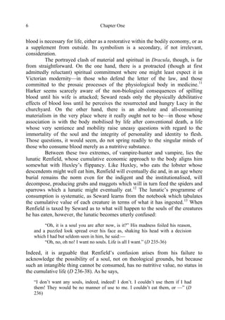 Chapter One6
blood is necessary for life, either as a restorative within the bodily economy, or as
a supplement from outside. Its symbolism is a secondary, if not irrelevant,
consideration.
The portrayed clash of material and spiritual in Dracula, though, is far
from straightforward. On the one hand, there is a protracted (though at first
admittedly reluctant) spiritual commitment where one might least expect it in
Victorian modernity—in those who defend the letter of the law, and those
committed to the prosaic processes of the physiological body in medicine.11
Harker seems scarcely aware of the non-biological consequences of spilling
blood until his wife is attacked; Seward reads only the physically debilitative
effects of blood loss until he perceives the resurrected and hungry Lucy in the
churchyard. On the other hand, there is an absolute and all-consuming
materialism in the very place where it really ought not to be—in those whose
association is with the body mobilised by life after conventional death, a life
whose very sentience and mobility raise uneasy questions with regard to the
immortality of the soul and the integrity of personality and identity to flesh.
Those questions, it would seem, do not spring readily to the singular minds of
those who consume blood merely as a nutritive substance.
Between these two extremes, of vampire-hunter and vampire, lies the
lunatic Renfield, whose cumulative economic approach to the body aligns him
somewhat with Huxley’s flippancy. Like Huxley, who eats the lobster whose
descendents might well eat him, Renfield will eventually die and, in an age where
burial remains the norm even for the indigent and the institutionalised, will
decompose, producing grubs and maggots which will in turn feed the spiders and
sparrows which a lunatic might eventually eat.12
The lunatic’s programme of
consumption is systematic, as Seward learns from the notebook which tabulates
the cumulative value of each creature in terms of what it has ingested.13
When
Renfield is taxed by Seward as to what will happen to the souls of the creatures
he has eaten, however, the lunatic becomes utterly confused:
“Oh, it is a soul you are after now, is it?” His madness foiled his reason,
and a puzzled look spread over his face as, shaking his head with a decision
which I had but seldom seen in him, he said:—
“Oh, no, oh no! I want no souls. Life is all I want.” (D 235-36)
Indeed, it is arguable that Renfield’s confusion arises from his failure to
acknowledge the possibility of a soul, not on theological grounds, but because
such an intangible thing cannot be consumed, has no nutritive value, no status in
the cumulative life (D 236-38). As he says,
“I don’t want any souls, indeed, indeed! I don’t. I couldn’t use them if I had
them! They would be no manner of use to me. I couldn’t eat them, or —” (D
236)
 