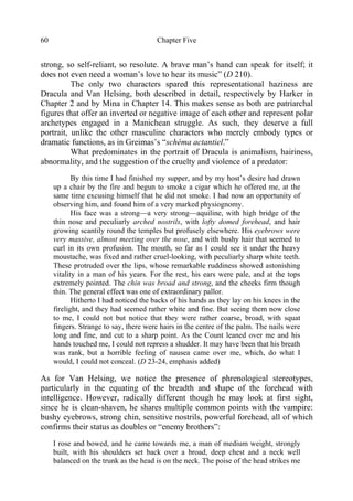 Chapter Five60
strong, so self-reliant, so resolute. A brave man’s hand can speak for itself; it
does not even need a woman’s love to hear its music” (D 210).
The only two characters spared this representational haziness are
Dracula and Van Helsing, both described in detail, respectively by Harker in
Chapter 2 and by Mina in Chapter 14. This makes sense as both are patriarchal
figures that offer an inverted or negative image of each other and represent polar
archetypes engaged in a Manichean struggle. As such, they deserve a full
portrait, unlike the other masculine characters who merely embody types or
dramatic functions, as in Greimas’s “schéma actantiel.”
What predominates in the portrait of Dracula is animalism, hairiness,
abnormality, and the suggestion of the cruelty and violence of a predator:
By this time I had finished my supper, and by my host’s desire had drawn
up a chair by the fire and begun to smoke a cigar which he offered me, at the
same time excusing himself that he did not smoke. I had now an opportunity of
observing him, and found him of a very marked physiognomy.
His face was a strong—a very strong—aquiline, with high bridge of the
thin nose and peculiarly arched nostrils, with lofty domed forehead, and hair
growing scantily round the temples but profusely elsewhere. His eyebrows were
very massive, almost meeting over the nose, and with bushy hair that seemed to
curl in its own profusion. The mouth, so far as I could see it under the heavy
moustache, was fixed and rather cruel-looking, with peculiarly sharp white teeth.
These protruded over the lips, whose remarkable ruddiness showed astonishing
vitality in a man of his years. For the rest, his ears were pale, and at the tops
extremely pointed. The chin was broad and strong, and the cheeks firm though
thin. The general effect was one of extraordinary pallor.
Hitherto I had noticed the backs of his hands as they lay on his knees in the
firelight, and they had seemed rather white and fine. But seeing them now close
to me, I could not but notice that they were rather coarse, broad, with squat
fingers. Strange to say, there were hairs in the centre of the palm. The nails were
long and fine, and cut to a sharp point. As the Count leaned over me and his
hands touched me, I could not repress a shudder. It may have been that his breath
was rank, but a horrible feeling of nausea came over me, which, do what I
would, I could not conceal. (D 23-24, emphasis added)
As for Van Helsing, we notice the presence of phrenological stereotypes,
particularly in the equating of the breadth and shape of the forehead with
intelligence. However, radically different though he may look at first sight,
since he is clean-shaven, he shares multiple common points with the vampire:
bushy eyebrows, strong chin, sensitive nostrils, powerful forehead, all of which
confirms their status as doubles or “enemy brothers”:
I rose and bowed, and he came towards me, a man of medium weight, strongly
built, with his shoulders set back over a broad, deep chest and a neck well
balanced on the trunk as the head is on the neck. The poise of the head strikes me
 