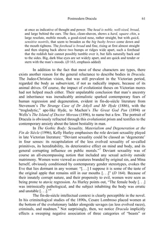 Postmodern Dracula 61
at once as indicative of thought and power. The head is noble, well-sized, broad,
and large behind the ears. The face, clean-shaven, shows a hard, square chin, a
large resolute, mobile mouth, a good-sized nose, rather straight, but with quick,
sensitive nostrils, that seem to broaden as the big bushy brows come down and
the mouth tightens. The forehead is broad and fine, rising at first almost straight
and then sloping back above two bumps or ridges wide apart, such a forehead
that the reddish hair cannot possibly tumble over it, but falls naturally back and
to the sides. Big, dark blue eyes are set widely apart, and are quick and tender or
stern with the man’s moods. (D 163, emphasis added)
In addition to the fact that most of these characters are types, there
exists another reason for the general reluctance to describe bodies in Dracula.
The Judeo-Christian vision, that was still prevalent in the Victorian period,
regarded the body as subservient, if not as radically impure, because of its
animal drives. Of course, the impact of evolutionist theses on Victorian mores
had not helped much either. Their unpalatable conclusion that man’s ancestry
and inheritance was ineradicably animalistic sparked contemporary fears of
human regression and degeneration, evident in fin-de-siècle literature from
Stevenson’s The Strange Case of Dr Jekyll and Mr Hyde (1886), with the
“troglodytic,” ape-like Hyde, to Machen’s The Great God Pan (1894) or
Wells’s The Island of Doctor Moreau (1896), to name but a few. The portrait of
Dracula is obviously refracted through this evolutionist prism and testifies to the
contemporary anxiety about the latent bestiality in man.
In The Gothic Body: Sexuality, Materialism and Degeneration at the
Fin de Siècle (1996), Kelly Hurley emphasises the role deviant sexuality played
in late Victorian literature: “Deviant sexuality could be classed as ‘degenerate’
in four senses: its recapitulation of the less evolved sexuality of so-called
primitives, its hereditability, its deteriorative effect on mind and body, and its
general corrupting influence on public morals.”7
Deviant sexuality was of
course an all-encompassing notion that included any sexual activity outside
matrimony. Women were viewed as creatures branded by original sin, and Mina
herself, obviously conditioned by contemporary gender stereotypes, evokes the
Eve that lies dormant in any woman: “[. . .] I suppose it is some of the taste of
the original apple that remains still in our mouths [. . .]” (D 164). Because of
their innately corrupt nature, and their propensity to evil, women were seen as
being prone to atavic regression. As Hurley points out, “The female body [. . .]
was intrinsically pathological, and the subject inhabiting the body was erratic
and unstable [. . .].”8
The fin-de-siècle intellectual context is clearly perceptible in the novel.
In his criminological studies of the 1890s, Cesare Lombroso placed women at
the bottom of the evolutionary ladder alongside savages (as less evolved races),
criminals, and madmen.9
Not surprisingly, then, we notice Dracula implicitly
effects a sweeping negative association of three categories of “beasts” or
 