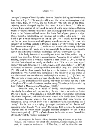 Chapter Five62
“savages”: images of bestiality affect lunatics (Renfield licking the blood on the
floor like a dog, D 129), vampires (Dracula, his various metamorphoses into
bats, birds, dogs, or wolves, and his bestiality: “the full lips of the blood-
dripping mouth, champed together like those of a wild beast,” D 247) and
women. Lucy, drained of her blood, is reduced to the same status as Quincey
Morris’s vampirised mare: “I have not seen anything pulled down so quick since
I was on the Pampas and had a mare that I was fond of go to grass in a night.
One of those big bats that they call vampires had got at her in the night [. . .] and
I had to put a bullet through her as she lay” (D 138). It should also be pointed
out that the mare is an animal with potent sexual connotations. Of course, the
sexuality of the three succubi in Dracula’s castle is overtly bestial, as they are
both women and vampires: “[. . .] as she arched her neck she actually licked her
lips like an animal, till I could see in the moonlight the moisture shining on the
scarlet lips and on the red tongue as it lapped the white sharp teeth” (D 42).
It is finally because of her ambiguous status that Mina, unlike Lucy, is
spared from complete, definitive contamination. According to her admirer Van
Helsing, she possesses a woman’s heart but a man’s brain (D 207), as well as
other intellectual qualities usually ascribed to men: “‘Ah, then you have a good
memory for facts, for details? It is not always so with young ladies’” (D 164). In
addition to her maternal yearnings and instincts which Lucy, as a “bloofer lady”
(D 187), and the three succubi lack (as seen, for instance, in the following
explanations: “We women have something of the mother in us that makes us
rise above small matters when the mother-spirit is invoked [. . .]” [D 203]; and
“No one but a woman can help a man when he is in trouble of the heart [. . .]”
[D 204]), Mina embodies another duality, one which also saves her: she is both
a daughter of Eve and a Madonna, another strong Victorian polarity studied by
Eric Trudgill in Madonnas and Magdalens (1976).10
Dracula, then, is a novel of bodily metamorphoses: vampires
disembody themselves and evaporate (e.g., the three sisters as luminous dust at
Dracula’s castle [D 48]; Dracula as a mist, [D 227]), which makes them more
ubiquitous, dangerous, and unheimlich than in their solid bodily form. They turn
into animals, become younger, but also transform their prey beyond all
recognition, as we see with Lucy, who is irremediably defiled and turned into a
“thing,” that is, into a horrifying, grotesque caricature of her former self,
according to her friends. “As a noun,” Dominique Iehl suggests, the grotesque
“implies that an object either occupies multiple categories or that it falls
between categories [. . .].”11
Lucy’s deathscene in Dracula presents “a condition
of being beyond the reach of language”:12
[. . .] we recognized the features of Lucy Westenra. Lucy Westenra, but yet how
changed. The sweetness was turned into adamantine, heartless cruelty, and the
purity to voluptuous wantonness. [. . .] When Lucy—I call the thing that was
 