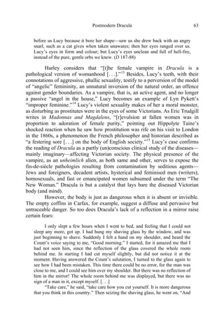 Postmodern Dracula 63
before us Lucy because it bore her shape—saw us she drew back with an angry
snarl, such as a cat gives when taken unawares; then her eyes ranged over us.
Lucy’s eyes in form and colour; but Lucy’s eyes unclean and full of hell-fire,
instead of the pure, gentle orbs we knew. (D 187-88)
Hurley considers that “[t]he female vampire in Dracula is a
pathological version of womanhood [. . .].”13
Besides, Lucy’s teeth, with their
connotations of aggressive, phallic sexuality, testify to a perversion of the model
of “angelic” femininity, an unnatural inversion of the natural order, an offence
against gender boundaries. As a vampire, that is, an active agent, and no longer
a passive “angel in the house,” Lucy becomes an example of Lyn Pykett’s
“improper feminine.”14
Lucy’s violent sexuality makes of her a moral monster,
as disturbing as prostitutes were in the eyes of some Victorians. As Eric Trudgill
writes in Madonnas and Magdalens, “[r]evulsion at fallen women was in
proportion to adoration of female purity,” pointing out Hippolyte Taine’s
shocked reaction when he saw how prostitution was rife on his visit to London
in the 1860s, a phenomenon the French philosopher and historian described as
“a festering sore [. . .] on the body of English society.”15
Lucy’s case confirms
the reading of Dracula as a partly (un)conscious clinical study of the diseases—
mainly imaginary—affecting Victorian society. The physical presence of the
vampire, as an unheimlich alien, as both same and other, serves to expose the
fin-de-siècle pathologies resulting from contamination by seditious agents—
Jews and foreigners, decadent artists, hysterical and feminised men (writers),
homosexuals, and fast or emancipated women subsumed under the term “The
New Woman.” Dracula is but a catalyst that lays bare the diseased Victorian
body (and mind).
However, the body is just as dangerous when it is absent or invisible.
The empty coffins in Carfax, for example, suggest a diffuse and pervasive but
untraceable danger. So too does Dracula’s lack of a reflection in a mirror raise
certain fears:
I only slept a few hours when I went to bed, and feeling that I could not
sleep any more, got up. I had hung my shaving glass by the window, and was
just beginning to shave. Suddenly I felt a hand on my shoulder, and heard the
Count’s voice saying to me, “Good morning.” I started, for it amazed me that I
had not seen him, since the reflection of the glass covered the whole room
behind me. In starting I had cut myself slightly, but did not notice it at the
moment. Having answered the Count’s salutation, I turned to the glass again to
see how I had been mistaken. This time there could be no error, for the man was
close to me, and I could see him over my shoulder. But there was no reflection of
him in the mirror! The whole room behind me was displayed, but there was no
sign of a man in it, except myself. [. . .]
“Take care,” he said, “take care how you cut yourself. It is more dangerous
that you think in this country.” Then seizing the shaving glass, he went on, “And
 