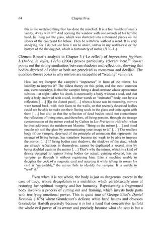 Chapter Five64
this is the wretched thing that has done the mischief. It is a foul bauble of man’s
vanity. Away with it!” And opening the window with one wrench of his terrible
hand, he flung out the glass, which was shattered into a thousand pieces on the
stones of the courtyard far below. Then he withdrew without a word. It is very
annoying, for I do not see how I am to shave, unless in my watch-case or the
bottom of the shaving pot, which is fortunately of metal. (D 30-31)
Clément Rosset’s analysis in Chapter 3 (“Le reflet”) of Impressions fugitives.
L’Ombre, le reflet, l’écho (2004) proves particularly relevant here.16
Rosset
points out the strong similarities between shadows and reflections, showing that
bodies deprived of either or both are perceived as monstrous and devilish. The
question Rosset poses is why mirrors are incapable of “reading” vampires:
How can we interpret the vampire’s “impotence” in front of the mirror, his
inability to impress it? The oldest theory on this point, and the most common
one, even nowadays, is that the vampire being a dead creature whose appearance
subsists—at night—after his death, is necessarily a body without a soul, and that
only a body endowed with a soul, in other words an “animated” body, can have a
reflection. [. . .] [I]n the distant past [. . .] when a house was in mourning, mirrors
were turned back, with their faces to the walls, so that recently deceased bodies
could not be able to make out their fleeing souls in the glass and unite again with
them [. . .] but also so that the reflection of dead bodies could not contaminate
the reflection of living ones, and therefore, of living persons, through the strange
contamination of the mirror evoked by Cathos in Les Précieuses ridicules, when
he thus addresses the maidservant Marotte: “Bring us the mirror [. . .] and mind
you do not soil the glass by communicating your image to it.” [. . .] The soulless
body of the vampire, deprived of the principle of animation that represents the
essence of living beings, has somehow become too weak to be able to impress
the mirror. [. . .] If living bodies cast shadows, the shadows of the dead, which
are already reflections in themselves, cannot be duplicated a second time by
being doubled again in the mirror [. . .] That’s why the mirror, which is a kind of
device designed to register living bodies (or actual, existing objects), lets the
vampire go through it without registering him. Like a machine unable to
decipher the code of a magnetic card and rejecting it while telling its owner his
card is “unreadable,” the mirror fails to identify the vampire. It is unable to
“read” it.17
Even when it is not whole, the body is just as dangerous, except in the
case of Lucy, whose decapitation is a mutilation which paradoxically aims at
restoring her spiritual integrity and her humanity. Representing a fragmented
body involves a process of cutting out and framing, which invests body parts
with terrifying emotional power. This is quite true of George Eliot’s Daniel
Deronda (1876) where Grandcourt’s delicate white hand haunts and obsesses
Gwendolen Harleth precisely because it is but a hand that concentrates tenfold
the whole evil power of its owner and precisely because what she sees is but a
 