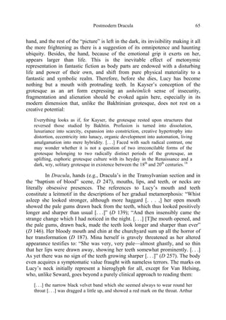 Postmodern Dracula 65
hand, and the rest of the “picture” is left in the dark, its invisibility making it all
the more frightening as there is a suggestion of its omnipotence and haunting
ubiquity. Besides, the hand, because of the emotional grip it exerts on her,
appears larger than life. This is the inevitable effect of metonymic
representation in fantastic fiction as body parts are endowed with a disturbing
life and power of their own, and shift from pure physical materiality to a
fantastic and symbolic realm. Therefore, before she dies, Lucy has become
nothing but a mouth with protruding teeth. In Kayser’s conception of the
grotesque as an art form expressing an unheimlich sense of insecurity,
fragmentation and alienation should be evoked again here, especially in its
modern dimension that, unlike the Bakhtinian grotesque, does not rest on a
creative potential:
Everything looks as if, for Kayser, the grotesque rested upon structures that
reversed those studied by Bakhtin. Profusion is turned into dissolution,
luxuriance into scarcity, expansion into constriction, creative hypertrophy into
distortion, eccentricity into lunacy, organic development into automation, living
amalgamation into mere hybridity. [. . .] Faced with such radical contrast, one
may wonder whether it is not a question of two irreconcilable forms of the
grotesque belonging to two radically distinct periods of the grotesque, an
uplifting, euphoric grotesque culture with its heyday in the Renaissance and a
dark, wry, solitary grotesque in existence between the 18th
and 20th
centuries.18
In Dracula, hands (e.g., Dracula’s in the Transylvanian section and in
the “baptism of blood” scene, D 247), mouths, lips, and teeth, or necks are
literally obsessive presences. The references to Lucy’s mouth and teeth
constitute a leitmotif in the descriptions of her gradual metamorphosis: “Whist
asleep she looked stronger, although more haggard [. . . ,] her open mouth
showed the pale gums drawn back from the teeth, which thus looked positively
longer and sharper than usual [. . .]” (D 139); “And then insensibly came the
strange change which I had noticed in the night. [. . .] [T]he mouth opened, and
the pale gums, drawn back, made the teeth look longer and sharper than ever”
(D 146). Her bloody mouth and chin at the churchyard sum up all the horror of
her transformation (D 187). Mina herself is gravely threatened as her altered
appearance testifies to: “She was very, very pale—almost ghastly, and so thin
that her lips were drawn away, showing her teeth somewhat prominently. [. . .]
As yet there was no sign of the teeth growing sharper [. . .]” (D 257). The body
even acquires a symptomatic value fraught with nameless terrors. The marks on
Lucy’s neck initially represent a hieroglyph for all, except for Van Helsing,
who, unlike Seward, goes beyond a purely clinical approach to reading them:
[. . .] the narrow black velvet band which she seemed always to wear round her
throat [. . .] was dragged a little up, and showed a red mark on the throat. Arthur
 