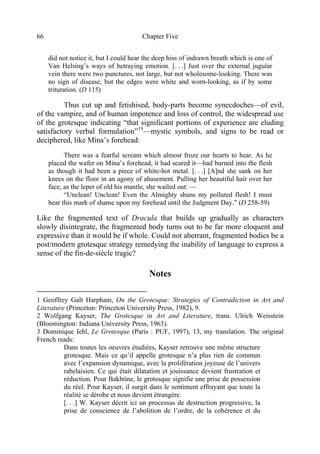 Chapter Five66
did not notice it, but I could hear the deep hiss of indrawn breath which is one of
Van Helsing’s ways of betraying emotion. [. . .] Just over the external jugular
vein there were two punctures, not large, but not wholesome-looking. There was
no sign of disease, but the edges were white and worn-looking, as if by some
trituration. (D 115)
Thus cut up and fetishised, body-parts become synecdoches—of evil,
of the vampire, and of human impotence and loss of control, the widespread use
of the grotesque indicating “that significant portions of experience are eluding
satisfactory verbal formulation”19
—mystic symbols, and signs to be read or
deciphered, like Mina’s forehead:
There was a fearful scream which almost froze our hearts to hear. As he
placed the wafer on Mina’s forehead, it had seared it—had burned into the flesh
as though it had been a piece of white-hot metal. [. . .] [A]nd she sank on her
knees on the floor in an agony of abasement. Pulling her beautiful hair over her
face, as the leper of old his mantle, she wailed out: —
“Unclean! Unclean! Even the Almighty shuns my polluted flesh! I must
bear this mark of shame upon my forehead until the Judgment Day.” (D 258-59)
Like the fragmented text of Dracula that builds up gradually as characters
slowly disintegrate, the fragmented body turns out to be far more eloquent and
expressive than it would be if whole. Could not aberrant, fragmented bodies be a
post/modern grotesque strategy remedying the inability of language to express a
sense of the fin-de-siècle tragic?
Notes
1 Geoffrey Galt Harpham, On the Grotesque: Strategies of Contradiction in Art and
Literature (Princeton: Princeton University Press, 1982), 9.
2 Wolfgang Kayser, The Grotesque in Art and Literature, trans. Ulrich Weisstein
(Bloomington: Indiana University Press, 1963).
3 Dominique Iehl, Le Grotesque (Paris : PUF, 1997), 13, my translation. The original
French reads:
Dans toutes les oeuvres étudiées, Kayser retrouve une même structure
grotesque. Mais ce qu’il appelle grotesque n’a plus rien de commun
avec l’expansion dynamique, avec la prolifération joyeuse de l’univers
rabelaisien. Ce qui était dilatation et jouissance devient frustration et
réduction. Pour Bakhtine, le grotesque signifie une prise de possession
du réel. Pour Kayser, il surgit dans le sentiment effrayant que toute la
réalité se dérobe et nous devient étrangère.
[. . .] W. Kayser décrit ici un processus de destruction progressive, la
prise de conscience de l’abolition de l’ordre, de la cohérence et du
 