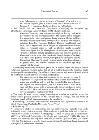 Postmodern Dracula 67
sens. Cela commence par un sentiment d’étrangeté, d’exclusion hors
de l’univers organisé, pour s’achever dans une expérience du vide et
du néant. [. . .] Les assises du réel s’effritent ou s’effondrent.
4 See Donald Hall, ed., Muscular Christianity: Embodying the Victorian Age
(Cambridge: Cambridge University Press, 1994), where he notes that
Muscular Christianity was an important religious, literary, and social
movement of the mid-nineteenth century. This volume draws on recent
developments in culture and gender theory to reveal ideological links
between Muscular Christianity and the work of novelists and essayists,
including Kingsley, Emerson, Dickens, Hughes, MacDonald, and
Pater, and to explore the use of images of hyper-masculinised male
bodies to represent social as well as physical ideals. Muscular
Christianity argues that the ideologies of the movement were extreme
versions of common cultural conceptions, and that anxieties evident in
Muscular Christian texts, often manifested through images of the body
as a site of socio-political conflict, were pervasive throughout society.
Throughout, Muscular Christianity is shown to be at the heart of issues
of gender, class, and national identity in the Victorian age. (flap
summary of the book)
5 Van Helsing momentarily falls from “grace” in Dr Seward’s eyes after Lucy’s funeral
where his hysterical reaction makes him all of a sudden dangerously feminine, hence
unmanageable and disturbing. The difference between men and women Seward alludes
to is rather an explicit reference to woman’s inferiority:
The moment we were alone in the carriage he gave way to a regular fit
of hysterics. He laughed till he cried and I had to draw down the blinds
lest anyone should see us [. . .] and then he cried till he laughed again;
and laughed and cried together, just as a woman does. I tried to be
stern with him, as one is to a woman under the circumstances; but it
had no effect. Men and women are so different in manifestations of
nervous strength or weakness! (D 157)
6 This image does not connote savage destruction or brutality, or a warlike streak, but
rather carries positive overtones in this context, that of courage, and the purity of
untainted blood, with all its consequences in the moral field.
7 Kelly Hurley, The Gothic Body: Sexuality, Materialism and Degeneration at the Fin de
Siècle (Cambridge: Cambridge University Press, 1996), 71.
8 Kelly Hurley 120.
9 Lombroso’s studies in criminology and his anthropometric methods were quite
influential in the 1890s when many of his articles were published in British periodicals:
“Illustrative Studies in Criminal Anthropology” (1891), “Atavism and Evolutionism”
(1895), or “Criminal Anthropology: Its Origin and Application” (1895). The Man of
Genius was translated into English in 1891 and The Female Offender in 1895 (see Hurley
182, 8n). The feminine is seen by Lombroso as intrinsically primitive, hence its potential
for regression and criminal behaviour.
 