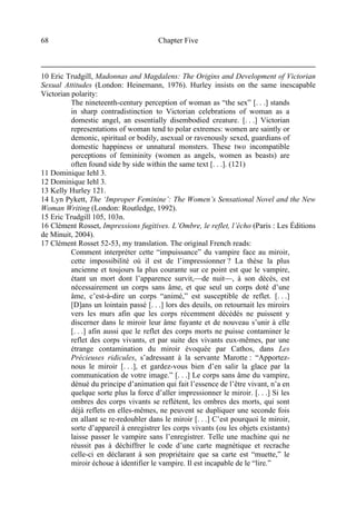 Chapter Five68
10 Eric Trudgill, Madonnas and Magdalens: The Origins and Development of Victorian
Sexual Attitudes (London: Heinemann, 1976). Hurley insists on the same inescapable
Victorian polarity:
The nineteenth-century perception of woman as “the sex” [. . .] stands
in sharp contradistinction to Victorian celebrations of woman as a
domestic angel, an essentially disembodied creature. [. . .] Victorian
representations of woman tend to polar extremes: women are saintly or
demonic, spiritual or bodily, asexual or ravenously sexed, guardians of
domestic happiness or unnatural monsters. These two incompatible
perceptions of femininity (women as angels, women as beasts) are
often found side by side within the same text [. . .]. (121)
11 Dominique Iehl 3.
12 Dominique Iehl 3.
13 Kelly Hurley 121.
14 Lyn Pykett, The ‘Improper Feminine’: The Women’s Sensational Novel and the New
Woman Writing (London: Routledge, 1992).
15 Eric Trudgill 105, 103n.
16 Clément Rosset, Impressions fugitives. L’Ombre, le reflet, l’écho (Paris : Les Éditions
de Minuit, 2004).
17 Clément Rosset 52-53, my translation. The original French reads:
Comment interpréter cette “impuissance” du vampire face au miroir,
cette impossibilité où il est de l’impressionner ? La thèse la plus
ancienne et toujours la plus courante sur ce point est que le vampire,
étant un mort dont l’apparence survit,—de nuit—, à son décès, est
nécessairement un corps sans âme, et que seul un corps doté d’une
âme, c’est-à-dire un corps “animé,” est susceptible de reflet. [. . .]
[D]ans un lointain passé [. . .] lors des deuils, on retournait les miroirs
vers les murs afin que les corps récemment décédés ne puissent y
discerner dans le miroir leur âme fuyante et de nouveau s’unir à elle
[. . .] afin aussi que le reflet des corps morts ne puisse contaminer le
reflet des corps vivants, et par suite des vivants eux-mêmes, par une
étrange contamination du miroir évoquée par Cathos, dans Les
Précieuses ridicules, s’adressant à la servante Marotte : “Apportez-
nous le miroir [. . .], et gardez-vous bien d’en salir la glace par la
communication de votre image.” [. . .] Le corps sans âme du vampire,
dénué du principe d’animation qui fait l’essence de l’être vivant, n’a en
quelque sorte plus la force d’aller impressionner le miroir. [. . .] Si les
ombres des corps vivants se reflètent, les ombres des morts, qui sont
déjà reflets en elles-mêmes, ne peuvent se dupliquer une seconde fois
en allant se re-redoubler dans le miroir [. . .] C’est pourquoi le miroir,
sorte d’appareil à enregistrer les corps vivants (ou les objets existants)
laisse passer le vampire sans l’enregistrer. Telle une machine qui ne
réussit pas à déchiffrer le code d’une carte magnétique et recrache
celle-ci en déclarant à son propriétaire que sa carte est “muette,” le
miroir échoue à identifier le vampire. Il est incapable de le “lire.”
 