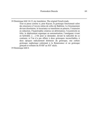 Postmodern Dracula 69
18 Dominique Iehl 14-15, my translation. The original French reads:
Tout se passe comme si, pour Kayser, le grotesque fonctionnait selon
des structures à l’envers même de celles de Bakhtine. Le foisonnement
devient dissolution, la luxuriance se transforme en pénurie, l’extension
en réduction, l’hypertrophie créatrice en déformation, l’excentricité en
folie, le déploiement organique en automatisation, l’amalgame vivant
en hybridité. [. . .] On peut se demander, devant la radicalité de ce
contraste, si l’on n’a pas affaire à deux grotesques inconciliables, à
deux époques radicalement distinctes du grotesque, une culture
grotesque euphorique culminant à la Renaissance et un grotesque
grinçant et solitaire du XVIIIe
au XXe
siècle.
19 Dominique Iehl 4.
 