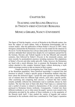 CHAPTER SIX
TEACHING AND SELLING DRACULA
IN TWENTY-FIRST-CENTURY ROMANIA
MONICA GIRARD, NANCY-UNIVERSITÉ
The figure of Vlad the Impaler, voivode of Walachia in the fifteenth century, has
been the subject of much debate, both in Romanian historiography and in
western studies. After the publication of Bram Stoker’s Dracula in 1897, many
foreigners claimed that the Romanian voivode was the model for the character in
the novel. Yet the Romanians have always taken pride in their historical heritage
and have defended their national hero despite his evil reputation spread first by
the German, Slavonic and Turkish legends in the late fifteenth and sixteenth
centuries, then followed by Stoker’s Dracula in the nineteenth century, and
more recently by postmodernist practices including numerous film adaptations
of Stoker’s Dracula and other media spin-offs. Today, however, the Romanians
are faced with a moral dilemma: how to promote the Romanian history and
culture attached to this complex historical figure without destroying a myth
which encourages tourists to take an interest in their country.
I began this study by investigating how Vlad Ţepeş is seen by a sample
of the Romanian population. Since historical knowledge is acquired first and
foremost in schools, I asked a specific group of Romanian students what they
knew about this historical figure. I posed the same question to three different
sets of students from two different high schools, each with a specific profile.
After examining and comparing their answers, I realised that their similar
remarks probably reflected the information read in textbooks chosen by their
teachers. The fact that most of them talk about Vlad Ţepeş as a national hero
and a symbol of justice is related to characteristics of the voivode commonly
portrayed in Romanian history textbooks. Consequently, I looked into these
different textbooks to see to what extent the pupils’ answers were rooted in the
information provided by the authors of these textbooks or in the popularity of
the Dracula myth itself. I then studied the variety of legends and sources
mentioned in the textbooks which have contributed to Vlad Ţepeş’s reputation
 