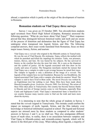 Postmodern Dracula 71
abroad, a reputation which is partly at the origin of the development of tourism
in Romania.
Romanian students on Vlad Ţepeş: three surveys
Survey 1 was given on 25 October 2005. Ten eleventh-form students
aged seventeen from Petrol High School (Câmpina, Romania) answered the
following question: “What do you know about Vlad Ţepeş?”1
Their responses
proved that they distinguish between historical reality and myth and are aware
of the process of distortion and defamation that the figure of Vlad Ţepeş has
undergone when transposed into legend, fiction, and film. The following
compiled answers, their exact words translated from Romanian, focus on three
major issues: history, fiction, and tourism:
Vlad Ţepeş was a voivode who reigned in the fifteenth century in Transylvania.
He was the son of Vlad Dracula. His nickname, Ţepeş, reflects the method with
which he punished and killed (by impaling) his enemies: Turks, war prisoners,
traitors, thieves, and liars. He was feared by his subjects. He has survived in
history as the cruellest but also the most fair ruler. He is seen as the dispenser
and the symbol of justice. All the legends associated with him draw on his
cruelty and sense of justice. The Hungarian merchants started the rumour that
Vlad Ţepeş was a vampire in order to get revenge because he raised their taxes.
The vampire in legends is only a distortion of the image of a voivode. The
legends of the vampire have no real foundation. Because he was bloodthirsty, the
legend associated Vlad Ţepeş with a vampire who drank his enemies’ blood. The
vampire is said to have lived in Bran castle. The novel Dracula was written by
an Englishman [sic] but nothing is real. Many films have been made about
Dracula [examples given: Nosferatu, Dracula 2000, Van Helsing]. The action of
these films takes place in Transylvania. Our country has become famous thanks
to Dracula and lots of foreign tourists come to visit Romania, especially Bran
Castle and Sighişoara Castle. Vlad Ţepeş’s international fame is beneficial for
our country because many tourists come to find out the truth and learn more
about the mystery.
It is interesting to note that the whole group of students in Survey 1
stated that the voivode reigned in Transylvania. This mistake could confirm the
impact on teenagers of myth, legends, fiction, and the film industry over
knowledge or historical information acquired at school. The legend and fictional
aspects are stressed more by these students as compared to other students’
answers in Surveys 2 and 3, as we shall see. They also amalgamate different
layers of myth since, in reality, there is no association between vampires and
Vlad Ţepeş in fifteenth-century and sixteenth-century legends, which will be
shown in the third part of this essay. When talking about legends, a majority of
 