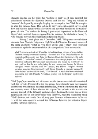 Chapter Six72
students insisted on the point that “nothing is real,” as if they resented the
association between the fictitious Dracula and the real Ţepeş and wished to
“correct” the legend by strongly denying the assumption that Vlad the vampire
is Vlad the national hero. This led me to carry out a subsequent survey about
how the students perceive this association and how they respond to the tourists’
point of view. The students in Survey 1 gave more importance to the historical
figure’s international fame, as opposed to, for instance, the students in Survey 3,
who focused more on historical facts and precise details.
Survey 2 was given on 5 December 2005. Thirty-one eleventh-form
students from Nicolaie Grigorescu High School (Câmpina, Romania) answered
the same question: “What do you know about Vlad Ţepeş?” The following
answers are again the exact translation of a composite of their own words:
Vlad Ţepeş was voivode of Walachia; he had two/three periods of reign in [the]
fifteenth century/seventeenth century. His father was Vlad Dracul (order of the
Dragon) and his cousin was Radu cel Frumos (Radu the Handsome). He had a
“diabolic,” “barbarian” method of impalement for corrupt people and boyars;
hence his nickname. He was cruel, authoritarian, and feared by everybody. He
was cruel but fair; he was unforgiving; he was cunning and famous for his war
strategies. People mistake him for Dracula, the famous vampire. Western
societies associate him incorrectly with Count Dracula, a character created by
Bram Stoker, because of his name, “Vlad Dracul.” A myth has been developed,
associating him with Dracula. Nowadays, tourists visit the Poienari castle where
he lived.
Vlad Ţepeş’s personality and nickname are the two recurrent details associated
with the voivode. Compared to the first group, these students were more precise
and tried to provide more historical information, even if sometimes the data was
not accurate: some of them situated the reign of the voivode in the seventeenth
century instead of the fifteenth century; others hesitated between two or three
reigns; and some of the family links were incorrect, Radu the Handsome being
Vlad’s brother, not cousin. Overall, they gave the same information as in Survey
1, with the same concern to mark the difference between the historical figure
and the fictitious character.
 