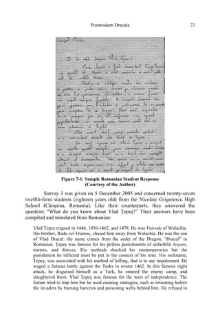 Postmodern Dracula 73
Figure 7-1: Sample Romanian Student Response
(Courtesy of the Author)
Survey 3 was given on 5 December 2005 and concerned twenty-seven
twelfth-form students (eighteen years old) from the Nicolaie Grigorescu High
School (Câmpina, Romania). Like their counterparts, they answered the
question: “What do you know about Vlad Ţepeş?” Their answers have been
compiled and translated from Romanian:
Vlad Ţepeş reigned in 1446, 1456-1462, and 1478. He was Voivode of Walachia.
His brother, Radu cel Frumos, chased him away from Walachia. He was the son
of Vlad Dracul: the name comes from the order of the Dragon, “Dracul” in
Romanian. Ţepeş was famous for his pitiless punishments of unfaithful boyars,
traitors, and thieves. His methods shocked his contemporaries but the
punishment he inflicted must be put in the context of his time. His nickname,
Ţepeş, was associated with his method of killing, that is to say impalement. He
waged a famous battle against the Turks in winter 1462. In this famous night
attack, he disguised himself as a Turk, he entered the enemy camp, and
slaughtered them. Vlad Ţepeş was famous for the wars of independence. The
Sultan tried to trap him but he used cunning strategies, such as retreating before
the invaders by burning harvests and poisoning wells behind him. He refused to
 