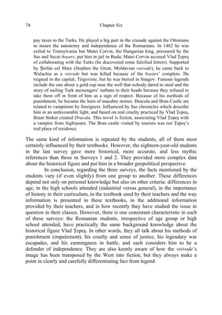 Chapter Six74
pay taxes to the Turks. He played a big part in the crusade against the Ottomans
to insure the autonomy and independence of the Romanians. In 1462 he was
exiled to Transylvania but Matei Corvin, the Hungarian king, pressured by the
Sas and Secui boyars, put him in jail in Buda; Matei Corvin accused Vlad Ţepeş
of collaborating with the Turks (he discovered some falsified letters). Supported
by Ştefan cel Mare (Stephen the Great, Moldavian voivode), he came back to
Walachia as a voivode but was killed because of the boyars’ complots. He
reigned in the capital, Tirgoviste, but he was buried in Snagov. Famous legends
include the one about a gold cup near the well that nobody dared to steal and the
story of nailing Turk messengers’ turbans to their heads because they refused to
take them off in front of him as a sign of respect. Because of his methods of
punishment, he became the hero of macabre stories. Dracula and Bran Castle are
related to vampirism by foreigners. Influenced by Sas chronicles which describe
him in an unfavourable light, and based on real cruelty practiced by Vlad Ţepeş,
Bram Stoker created Dracula. This novel is fiction, associating Vlad Ţepeş with
a vampire from Sighişoara. The Bran castle visited by tourists was not Ţepeş’s
real place of residence.
The same kind of information is repeated by the students, all of them most
certainly influenced by their textbooks. However, the eighteen-year-old students
in the last survey gave more historical, more accurate, and less mythic
references than those in Surveys 1 and 2. They provided more complex data
about the historical figure and put him in a broader geopolitical perspective.
In conclusion, regarding the three surveys, the facts mentioned by the
students vary (if even slightly) from one group to another. These differences
depend not only on personal knowledge but also on other criteria: differences in
age, in the high schools attended (industrial versus general), in the importance
of history in their curriculum, in the textbook used by their teachers and the way
information is presented in these textbooks, in the additional information
provided by their teachers, and in how recently they have studied the issue in
question in their classes. However, there is one consistant characteristic in each
of these surveys: the Romanian students, irrespective of age group or high
school attended, have practically the same background knowledge about the
historical figure Vlad Ţepeş. In other words, they all talk about his methods of
punishment (impalement), his cruelty and sense of justice, his legendary war
escapades, and his cunningness in battle, and each considers him to be a
defender of independence. They are also keenly aware of how the voivode’s
image has been transposed by the West into fiction, but they always make a
point in clearly and carefully differentiating fact from legend.
 