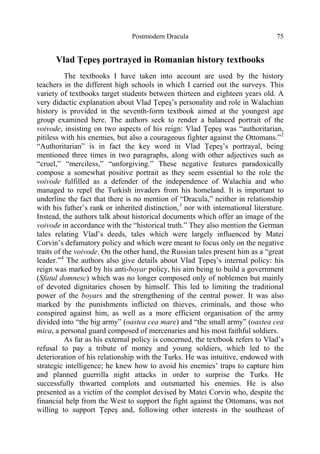 Postmodern Dracula 75
Vlad Ţepeş portrayed in Romanian history textbooks
The textbooks I have taken into account are used by the history
teachers in the different high schools in which I carried out the surveys. This
variety of textbooks target students between thirteen and eighteen years old. A
very didactic explanation about Vlad Ţepeş’s personality and role in Walachian
history is provided in the seventh-form textbook aimed at the youngest age
group examined here. The authors seek to render a balanced portrait of the
voivode, insisting on two aspects of his reign: Vlad Ţepeş was “authoritarian,
pitiless with his enemies, but also a courageous fighter against the Ottomans.”2
“Authoritarian” is in fact the key word in Vlad Ţepeş’s portrayal, being
mentioned three times in two paragraphs, along with other adjectives such as
“cruel,” “merciless,” “unforgiving.” These negative features paradoxically
compose a somewhat positive portrait as they seem essential to the role the
voivode fulfilled as a defender of the independence of Walachia and who
managed to repel the Turkish invaders from his homeland. It is important to
underline the fact that there is no mention of “Dracula,” neither in relationship
with his father’s rank or inherited distinction,3
nor with international literature.
Instead, the authors talk about historical documents which offer an image of the
voivode in accordance with the “historical truth.” They also mention the German
tales relating Vlad’s deeds, tales which were largely influenced by Matei
Corvin’s defamatory policy and which were meant to focus only on the negative
traits of the voivode. On the other hand, the Russian tales present him as a “great
leader.”4
The authors also give details about Vlad Ţepeş’s internal policy: his
reign was marked by his anti-boyar policy, his aim being to build a government
(Sfatul domnesc) which was no longer composed only of noblemen but mainly
of devoted dignitaries chosen by himself. This led to limiting the traditional
power of the boyars and the strengthening of the central power. It was also
marked by the punishments inflicted on thieves, criminals, and those who
conspired against him, as well as a more efficient organisation of the army
divided into “the big army” (oastea cea mare) and “the small army” (oastea cea
mica, a personal guard composed of mercenaries and his most faithful soldiers.
As far as his external policy is concerned, the textbook refers to Vlad’s
refusal to pay a tribute of money and young soldiers, which led to the
deterioration of his relationship with the Turks. He was intuitive, endowed with
strategic intelligence; he knew how to avoid his enemies’ traps to capture him
and planned guerrilla night attacks in order to surprise the Turks. He
successfully thwarted complots and outsmarted his enemies. He is also
presented as a victim of the complot devised by Matei Corvin who, despite the
financial help from the West to support the fight against the Ottomans, was not
willing to support Ţepeş and, following other interests in the southeast of
 
