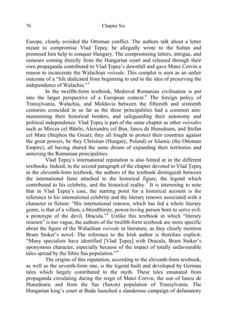 Chapter Six76
Europe, clearly avoided the Ottoman conflict. The authors talk about a letter
meant to compromise Vlad Ţepeş: he allegedly wrote to the Sultan and
promised him help to conquer Hungary. The compromising letters, intrigue, and
rumours coming directly from the Hungarian court and released through their
own propaganda contributed to Vlad Ţepeş’s downfall and gave Matei Corvin a
reason to incarcerate the Walachian voivode. This complot is seen as an unfair
outcome of a “life dedicated from beginning to end to the idea of preserving the
independence of Walachia.”5
In the twelfth-form textbook, Medieval Romanian civilisation is put
into the larger perspective of a European context.6
The foreign policy of
Transylvania, Walachia, and Moldavia between the fifteenth and sixteenth
centuries coincided in so far as the three principalities had a common aim:
maintaining their historical borders, and safeguarding their autonomy and
political independence. Vlad Ţepeş is part of the same chapter as other voivodes
such as Mircea cel Bătrîn, Alexandru cel Bun, Iancu de Hunedoara, and Ştefan
cel Mare (Stephen the Great); they all fought to protect their countries against
the great powers, be they Christian (Hungary, Poland) or Islamic (the Ottoman
Empire), all having shared the same dream of expanding their territories and
annexing the Romanian principalities.
Vlad Ţepeş’s international reputation is also hinted at in the different
textbooks. Indeed, in the second paragraph of the chapter devoted to Vlad Ţepeş
in the eleventh-form textbook, the authors of the textbook distinguish between
the international fame attached to the historical figure, the legend which
contributed to his celebrity, and the historical reality.7
It is interesting to note
that in Vlad Ţepeş’s case, the starting point for a historical account is the
reference to his international celebrity and the literary renown associated with a
character in fiction: “His international renown, which has fed a whole literary
genre, is that of a villain, a bloodthirsty, power-loving person born to serve evil:
a prototype of the devil, Dracula.”8
Unlike this textbook in which “literary
renown” is too vague, the authors of the twelfth-form textbook are more specific
about the figure of the Walachian voivode in literature, as they clearly mention
Bram Stoker’s novel. The reference to the Irish author is therefore explicit:
“Many specialists have identified [Vlad Ţepeş] with Dracula, Bram Stoker’s
eponymous character, especially because of the impact of totally unfavourable
tales spread by the Sibiu Sas population.”9
The origins of this reputation, according to the eleventh-form textbook,
as well as the seventh-form one, is the legend built and developed by German
tales which largely contributed to the myth. These tales emanated from
propaganda circulating during the reign of Matei Corvin, the son of Iancu de
Hunedoara, and from the Sas (Saxon) population of Transylvania. The
Hungarian king’s court at Buda launched a slanderous campaign of defamatory
 