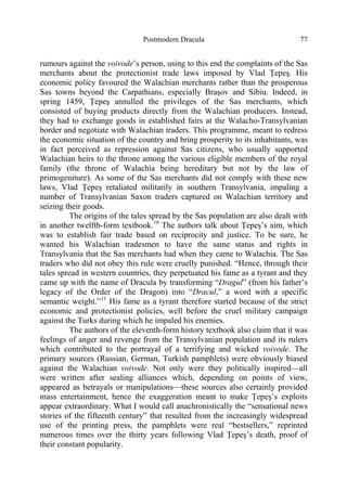 Postmodern Dracula 77
rumours against the voivode’s person, using to this end the complaints of the Sas
merchants about the protectionist trade laws imposed by Vlad Ţepeş. His
economic policy favoured the Walachian merchants rather than the prosperous
Sas towns beyond the Carpathians, especially Braşov and Sibiu. Indeed, in
spring 1459, Ţepeş annulled the privileges of the Sas merchants, which
consisted of buying products directly from the Walachian producers. Instead,
they had to exchange goods in established fairs at the Walacho-Transylvanian
border and negotiate with Walachian traders. This programme, meant to redress
the economic situation of the country and bring prosperity to its inhabitants, was
in fact perceived as repression against Sas citizens, who usually supported
Walachian heirs to the throne among the various eligible members of the royal
family (the throne of Walachia being hereditary but not by the law of
primogeniture). As some of the Sas merchants did not comply with these new
laws, Vlad Ţepeş retaliated militarily in southern Transylvania, impaling a
number of Transylvanian Saxon traders captured on Walachian territory and
seizing their goods.
The origins of the tales spread by the Sas population are also dealt with
in another twelfth-form textbook.10
The authors talk about Ţepeş’s aim, which
was to establish fair trade based on reciprocity and justice. To be sure, he
wanted his Walachian tradesmen to have the same status and rights in
Transylvania that the Sas merchants had when they came to Walachia. The Sas
traders who did not obey this rule were cruelly punished. “Hence, through their
tales spread in western countries, they perpetuated his fame as a tyrant and they
came up with the name of Dracula by transforming “Dragul” (from his father’s
legacy of the Order of the Dragon) into “Dracul,” a word with a specific
semantic weight.”11
His fame as a tyrant therefore started because of the strict
economic and protectionist policies, well before the cruel military campaign
against the Turks during which he impaled his enemies.
The authors of the eleventh-form history textbook also claim that it was
feelings of anger and revenge from the Transylvanian population and its rulers
which contributed to the portrayal of a terrifying and wicked voivode. The
primary sources (Russian, German, Turkish pamphlets) were obviously biased
against the Walachian voivode. Not only were they politically inspired—all
were written after sealing alliances which, depending on points of view,
appeared as betrayals or manipulations—these sources also certainly provided
mass entertainment, hence the exaggeration meant to make Ţepeş’s exploits
appear extraordinary. What I would call anachronistically the “sensational news
stories of the fifteenth century” that resulted from the increasingly widespread
use of the printing press, the pamphlets were real “bestsellers,” reprinted
numerous times over the thirty years following Vlad Ţepeş’s death, proof of
their constant popularity.
 