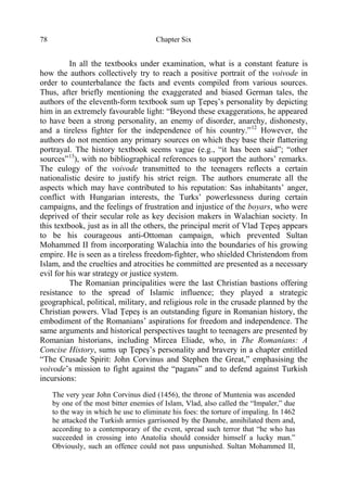 Chapter Six78
In all the textbooks under examination, what is a constant feature is
how the authors collectively try to reach a positive portrait of the voivode in
order to counterbalance the facts and events compiled from various sources.
Thus, after briefly mentioning the exaggerated and biased German tales, the
authors of the eleventh-form textbook sum up Ţepeş’s personality by depicting
him in an extremely favourable light: “Beyond these exaggerations, he appeared
to have been a strong personality, an enemy of disorder, anarchy, dishonesty,
and a tireless fighter for the independence of his country.”12
However, the
authors do not mention any primary sources on which they base their flattering
portrayal. The history textbook seems vague (e.g., “it has been said”; “other
sources”13
), with no bibliographical references to support the authors’ remarks.
The eulogy of the voivode transmitted to the teenagers reflects a certain
nationalistic desire to justify his strict reign. The authors enumerate all the
aspects which may have contributed to his reputation: Sas inhabitants’ anger,
conflict with Hungarian interests, the Turks’ powerlessness during certain
campaigns, and the feelings of frustration and injustice of the boyars, who were
deprived of their secular role as key decision makers in Walachian society. In
this textbook, just as in all the others, the principal merit of Vlad Ţepeş appears
to be his courageous anti-Ottoman campaign, which prevented Sultan
Mohammed II from incorporating Walachia into the boundaries of his growing
empire. He is seen as a tireless freedom-fighter, who shielded Christendom from
Islam, and the cruelties and atrocities he committed are presented as a necessary
evil for his war strategy or justice system.
The Romanian principalities were the last Christian bastions offering
resistance to the spread of Islamic influence; they played a strategic
geographical, political, military, and religious role in the crusade planned by the
Christian powers. Vlad Ţepeş is an outstanding figure in Romanian history, the
embodiment of the Romanians’ aspirations for freedom and independence. The
same arguments and historical perspectives taught to teenagers are presented by
Romanian historians, including Mircea Eliade, who, in The Romanians: A
Concise History, sums up Ţepeş’s personality and bravery in a chapter entitled
“The Crusade Spirit: John Corvinus and Stephen the Great,” emphasising the
voivode’s mission to fight against the “pagans” and to defend against Turkish
incursions:
The very year John Corvinus died (1456), the throne of Muntenia was ascended
by one of the most bitter enemies of Islam, Vlad, also called the “Impaler,” due
to the way in which he use to eliminate his foes: the torture of impaling. In 1462
he attacked the Turkish armies garrisoned by the Danube, annihilated them and,
according to a contemporary of the event, spread such terror that “he who has
succeeded in crossing into Anatolia should consider himself a lucky man.”
Obviously, such an offence could not pass unpunished. Sultan Mohammed II,
 