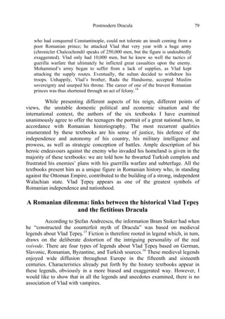 Postmodern Dracula 79
who had conquered Constantinople, could not tolerate an insult coming from a
poor Romanian prince; he attacked Vlad that very year with a huge army
(chronicler Chalcochondil speaks of 250,000 men, but the figure is undoubtedly
exaggerated). Vlad only had 10,000 men, but he knew so well the tactics of
guerilla warfare that ultimately he inflicted great casualties upon the enemy.
Mohammed’s army began to suffer from a lack of supplies, as Vlad kept
attacking the supply routes. Eventually, the sultan decided to withdraw his
troops. Unhappily, Vlad’s brother, Radu the Handsome, accepted Muslim
sovereignty and usurped his throne. The career of one of the bravest Romanian
princes was thus shortened through an act of felony.14
While presenting different aspects of his reign, different points of
views, the unstable domestic political and economic situation and the
international context, the authors of the six textbooks I have examined
unanimously agree to offer the teenagers the portrait of a great national hero, in
accordance with Romanian historiography. The most recurrent qualities
enumerated by these textbooks are his sense of justice, his defence of the
independence and autonomy of his country, his military intelligence and
prowess, as well as strategic conception of battles. Ample description of his
heroic endeavours against the enemy who invaded his homeland is given in the
majority of these textbooks: we are told how he thwarted Turkish complots and
frustrated his enemies’ plans with his guerrilla warfare and subterfuge. All the
textbooks present him as a unique figure in Romanian history who, in standing
against the Ottoman Empire, contributed to the building of a strong, independent
Walachian state. Vlad Ţepeş appears as one of the greatest symbols of
Romanian independence and nationhood.
A Romanian dilemma: links between the historical Vlad Ţepeş
and the fictitious Dracula
According to Ştefan Andreescu, the information Bram Stoker had when
he “constructed the counterfeit myth of Dracula” was based on medieval
legends about Vlad Ţepeş.15
Fiction is therefore rooted in legend which, in turn,
draws on the deliberate distortion of the intriguing personality of the real
voivode. There are four types of legends about Vlad Ţepeş based on German,
Slavonic, Romanian, Byzantine, and Turkish sources.16
These medieval legends
enjoyed wide diffusion throughout Europe in the fifteenth and sixteenth
centuries. Characteristics already put forth by the history textbooks appear in
these legends, obviously in a more biased and exaggerated way. However, I
would like to show that in all the legends and anecdotes examined, there is no
association of Vlad with vampires.
 