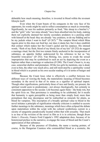 Chapter One8
debatable how much meaning, therefore, is invested in blood within the revenant
lifestyle itself.
Even when the Count boasts of his conquests in the very face of his
opponents, his words might be said to reflect consumption as much as ownership.
Significantly, he sees his auditors primarily as food, “like sheep in a butcher’s,”
and the “girls” who “are mine already” have been absorbed into his body, making
them not explicitly damned but merely secondary predators in a pecking order
with himself at the head: they are already “my creatures, to do my bidding and to
be my jackals when I want to feed” (D 267).14
The vampire blood which Mina
ingests prior to this does not feed her, nor does it damn her, but it does establish
that contact which makes her the Count’s jackal and his earpiece. His intoned
words, “flesh of my flesh, blood of my blood, kin of my kin” (D 252) do suggest
a marriage ritual, but the first two remain firmly anchored in the incorporation of
substance, an appetite further underscored by his reference to her as “my
bountiful wine-press” (D 252). Van Helsing, too, seems to evade the sexual
improprieties that may be symbolised in such an act by depicting the event as a
baptism rather than a marriage or seduction (D 280). The Count’s boast is, in any
case, somewhat shallow and premature. Of the two girls he mentions, one is dead,
even to him, the other very much alive, and still motivated by a spirituality vested
in blood which is as potent as his own secular reading of it in terms of hunger and
fulfilment.
Because the Count loses what is effectively a conflict between two
different ways of viewing the body, the materialistic meaning of blood becomes
secondary in the novel to that of its status as a signifier of spiritual import.
Though other significations, particularly those of race and family, are present, the
spiritual would seem to predominate—not always theologically, but certainly in
consistent opposition to the secular. Life becomes again finite—the body rots, but
the spirit lives on. That persistence is something to be celebrated, for it recalls
that humanity is again perceptible as being more than simply food, more than
protoplasm that may decompose and be reabsorbed as minerals for plants, as
blood for vampires. This inscription of a broadly spiritual value to blood in the
novel initiates a principle of signification whereby criticism is enabled to accrete
further meanings to the substance, meanings which have often eclipsed the debate
upon materialism within the script with the cultural symbolisms current in a
society of sanguinity paradoxically located within that with sexuality. That much
is as true of the revision of the novel in film as it is in criticism, though Bram
Stoker’s Dracula, Francis Ford Coppola’s 1992 adaptation does, because of its
historicised preface to the narrative, re-engage the issue of blood and the Count’s
appreciation of that substance.
Because of the presence of Elisabeta, the name a teasing pointer, of
course, to the Hungarian Countess who commodified blood as a cosmetic, the
 