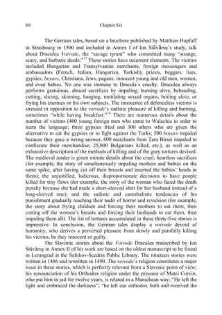 Chapter Six80
The German tales, based on a brochure published by Matthias Hupfuff
in Strasbourg in 1500 and included in Annex I of Ion Stăvăruş’s study, talk
about Draculea Voivode, the “savage tyrant” who committed many “strange,
scary, and barbaric deeds.”17
These stories have recurrent elements. The victims
included Hungarian and Transylvanian merchants, foreign messengers and
ambassadors (French, Italian, Hungarian, Turkish), priests, beggars, liars,
gypsies, boyars, Christians, Jews, pagans, innocent young and old men, women,
and even babies. No one was immune to Dracula’s cruelty. Draculea always
performs gratuitous, absurd sacrifices by impaling, burning alive, beheading,
cutting, slicing, skinning, hanging, mutilating sexual organs, boiling alive, or
frying his enemies or his own subjects. The innocence of defenceless victims is
stressed in opposition to the voivode’s sadistic pleasure of killing and burning,
sometimes “while having breakfast.”18
There are numerous details about the
number of victims (400 young foreign men who came to Walachia in order to
learn the language; three gypsies fried and 300 others who are given the
alternative to eat the gypsies or to fight against the Turks; 500 boyars impaled
because they gave a wrong answer; 600 merchants from Ţara Bîrsei impaled to
confiscate their merchandise; 25,000 Bulgarians killed, etc.), as well as an
exhaustive description of the methods of killing and of the gory tortures devised.
The medieval reader is given minute details about the cruel, heartless sacrifices
(for example, the story of simultaneously impaling mothers and babies on the
same spike, after having cut off their breasts and inserted the babies’ heads in
them); the unjustified, ludicrous, disproportionate decisions to have people
killed for tiny flaws (for example, the story of the woman who faced the death
penalty because she had made a short-sleeved shirt for her husband instead of a
long-sleeved one); and the sadistic and cannibalistic tendencies of his
punishment gradually reaching their nadir of horror and revulsion (for example,
the story about frying children and forcing their mothers to eat them, then
cutting off the women’s breasts and forcing their husbands to eat them, then
impaling them all). The list of tortures accumulated in these thirty-five stories is
impressive. In conclusion, the German tales display a voivode devoid of
humanity, who derives a perverted pleasure from slowly and painfully killing
his victims, be they innocent or guilty.
The Slavonic stories about the Voivode Draculea transcribed by Ion
Stăvăruş in Annex II of his work are based on the oldest manuscript to be found
in Leningrad at the Saltikov-Scedrin Public Library. The nineteen stories were
written in 1486 and rewritten in 1490. The voivode’s religion constitutes a major
issue in these stories, which is perfectly relevant from a Slavonic point of view;
his renounciation of his Orthodox religion under the pressure of Matei Corvin,
who put him in jail for twelve years, is related in a Manichean way: “He left the
light and embraced the darkness”; “he left our orthodox faith and received the
 