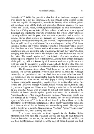 Postmodern Dracula 81
Latin deceit.”19
While his portrait is also that of an intolerant, arrogant, and
cruel prince, he is not evil incarnate, as he is portrayed in the German stories.
He is also capable of compassion, rewards the bravery of his soldiers, priests
and merchants who tell the truth, and spares his Christian enemies. His main
victims are Turkish, Polish, and Hungarian messengers: he nails their turbans to
their heads if they do not take off their turbans, which is seen as a sign of
disrespect, and impales the ones who are stupid or dim-witted. Other victims are
cowardly soldiers and the poor, who are seen as parasites and a burden on
society. Stories about women are frequent: lazy women, adulterous women,
young girls who lose their virginity, and widows. The punishment is terrible for
them as well, involving mutilation of their sexual organs, cutting off of limbs,
skinning, binding, and eventual hanging. The details of his cruelty are as vividly
described here as in the German stories. Gruesome facts about the method of
impalement are also given: the stake was inserted through the victim’s bottom,
emerging from his or her mouth. The height of the spear indicated the rank of
the victim. The crusade against theft, lies, injustice of priests, merchants and
common people appear in most of these stories. Among them appears the legend
of the gold cup, which is known by all Romanian students: a gold cup near a
well was used by passers-by to drink water. Nobody dared to steal this cup,
which was proof of how safe Walachia was and how honest its inhabitants were.
The Romanian stories about Vlad Ţepeş are part of a folkloric oral
tradition. Ion Stăvăruş gathered seventeen such stories in Annex III. Although
extremely cruel punishments are described, they are meant to be less absurd,
less meaningless and less unreasonable than the German and Slavonic stories.
They seem to end with a moral, and Vlad Ţepeş is clearly the figure of justice.
He is not portrayed in a completely negative light: he punishes his victims (his
victims are Turks who plunder Walachia, boyars who are traitors, thieves, liars,
lazy women, beggars, and dishonest and fawning priests) but, on the other hand,
he also punishes boyars who are mean to old and poor people, and he is the
defender of honest people against greedy merchants. He is described as
“exceptionally brave” but also pitiless when punishing “lazy, mean people, and
the enemies of his country.”20
He has no mercy for “the unfaithfulness and
slyness of the traitors”;21
he is loved and feared by his soldiers; he is the
defender of the freedom and independence of his country against the Turks; and
he is famous abroad for his bravery and extraordinary deeds. The adjectives
used in the stories to describe his qualities are “fearless,” “great,” “courageous,”
“very cruel but just,” and “cunning and smart.”
A recurrent antagonist in these legends is the Turkish Sultan
Mohammed II, who hates the Walachian voivode and plans to catch him alive.
Famous Romanian oral stories, also to be found in the Slavonic tradition, are
told from the Romanians’ point of view: the story of Ţepeş disguised as a Turk
 