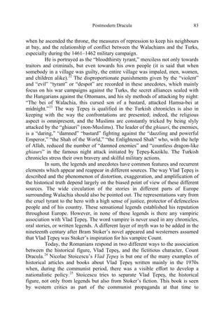 Postmodern Dracula 83
when he ascended the throne, the measures of repression to keep his neighbours
at bay, and the relationship of conflict between the Walachians and the Turks,
especially during the 1461–1462 military campaign.
He is portrayed as the “bloodthirsty tyrant,” merciless not only towards
traitors and criminals, but even towards his own people (it is said that when
somebody in a village was guilty, the entire village was impaled, men, women,
and children alike).22
The disproportionate punishments given by the “violent”
and “evil” “tyrant” or “despot” are recorded in these anecdotes, which mainly
focus on his war campaigns against the Turks, the secret alliances sealed with
the Hungarians against the Ottomans, and his sly methods of attacking by night:
“The bei of Walachia, this cursed son of a bastard, attacked Hamsa-bei at
midnight.”23
The way Ţepeş is qualified in the Turkish chronicles is also in
keeping with the way the confrontations are presented; indeed, the religious
aspect is omnipresent, and the Muslims are constantly tricked by being slyly
attacked by the “ghiauri” (non-Muslims). The leader of the ghiauri, the enemies,
is a “daring,” “damned” “bastard” fighting against the “dazzling and powerful
Emperor,” “the Shah of the World,” “the Enlightened Shah” who, with the help
of Allah, reduced the number of “damned enemies” and “countless dragon-like
ghiaurs” in the famous night attack initiated by Ţepeş-Kaziklu. The Turkish
chronicles stress their own bravery and skilful military actions.
In sum, the legends and anecdotes have common features and recurrent
elements which appear and reappear in different sources. The way Vlad Ţepeş is
described and the phenomenon of distortion, exaggeration, and amplification of
the historical truth depend largely on the biased point of view of these different
sources. The wide circulation of the stories in different parts of Europe
surrounding Walachia should also be pointed out. The representations vary from
the cruel tyrant to the hero with a high sense of justice, protector of defenceless
people and of his country. These sensational legends established his reputation
throughout Europe. However, in none of these legends is there any vampiric
association with Vlad Ţepeş. The word vampire is never used in any chronicles,
oral stories, or written legends. A different layer of myth was to be added in the
nineteenth century after Bram Stoker’s novel appeared and westerners assumed
that Vlad Ţepeş was Stoker’s inspiration for his vampire Count.
Today, the Romanians respond in two different ways to the association
between the historical figure, Vlad Ţepeş, and the fictitious character, Count
Dracula.24
Nicolae Stoicescu’s Vlad Ţepeş is but one of the many examples of
historical articles and books about Vlad Ţepeş written mainly in the 1970s
when, during the communist period, there was a visible effort to develop a
nationalistic policy.25
Stoicescu tries to separate Vlad Ţepeş, the historical
figure, not only from legends but also from Stoker’s fiction. This book is seen
by western critics as part of the communist propaganda at that time to
 
