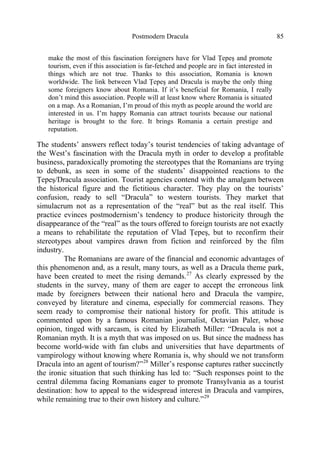 Postmodern Dracula 85
make the most of this fascination foreigners have for Vlad Ţepeş and promote
tourism, even if this association is far-fetched and people are in fact interested in
things which are not true. Thanks to this association, Romania is known
worldwide. The link between Vlad Ţepeş and Dracula is maybe the only thing
some foreigners know about Romania. If it’s beneficial for Romania, I really
don’t mind this association. People will at least know where Romania is situated
on a map. As a Romanian, I’m proud of this myth as people around the world are
interested in us. I’m happy Romania can attract tourists because our national
heritage is brought to the fore. It brings Romania a certain prestige and
reputation.
The students’ answers reflect today’s tourist tendencies of taking advantage of
the West’s fascination with the Dracula myth in order to develop a profitable
business, paradoxically promoting the stereotypes that the Romanians are trying
to debunk, as seen in some of the students’ disappointed reactions to the
Ţepeş/Dracula association. Tourist agencies contend with the amalgam between
the historical figure and the fictitious character. They play on the tourists’
confusion, ready to sell “Dracula” to western tourists. They market that
simulacrum not as a representation of the “real” but as the real itself. This
practice evinces postmodernism’s tendency to produce historicity through the
disappearance of the “real” as the tours offered to foreign tourists are not exactly
a means to rehabilitate the reputation of Vlad Ţepeş, but to reconfirm their
stereotypes about vampires drawn from fiction and reinforced by the film
industry.
The Romanians are aware of the financial and economic advantages of
this phenomenon and, as a result, many tours, as well as a Dracula theme park,
have been created to meet the rising demands.27
As clearly expressed by the
students in the survey, many of them are eager to accept the erroneous link
made by foreigners between their national hero and Dracula the vampire,
conveyed by literature and cinema, especially for commercial reasons. They
seem ready to compromise their national history for profit. This attitude is
commented upon by a famous Romanian journalist, Octavian Paler, whose
opinion, tinged with sarcasm, is cited by Elizabeth Miller: “Dracula is not a
Romanian myth. It is a myth that was imposed on us. But since the madness has
become world-wide with fan clubs and universities that have departments of
vampirology without knowing where Romania is, why should we not transform
Dracula into an agent of tourism?”28
Miller’s response captures rather succinctly
the ironic situation that such thinking has led to: “Such responses point to the
central dilemma facing Romanians eager to promote Transylvania as a tourist
destination: how to appeal to the widespread interest in Dracula and vampires,
while remaining true to their own history and culture.”29
 