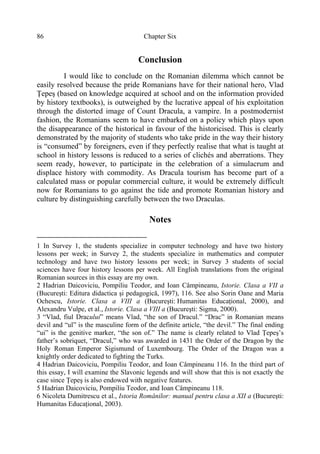 Chapter Six86
Conclusion
I would like to conclude on the Romanian dilemma which cannot be
easily resolved because the pride Romanians have for their national hero, Vlad
Ţepeş (based on knowledge acquired at school and on the information provided
by history textbooks), is outweighed by the lucrative appeal of his exploitation
through the distorted image of Count Dracula, a vampire. In a postmodernist
fashion, the Romanians seem to have embarked on a policy which plays upon
the disappearance of the historical in favour of the historicised. This is clearly
demonstrated by the majority of students who take pride in the way their history
is “consumed” by foreigners, even if they perfectly realise that what is taught at
school in history lessons is reduced to a series of clichés and aberrations. They
seem ready, however, to participate in the celebration of a simulacrum and
displace history with commodity. As Dracula tourism has become part of a
calculated mass or popular commercial culture, it would be extremely difficult
now for Romanians to go against the tide and promote Romanian history and
culture by distinguishing carefully between the two Draculas.
Notes
1 In Survey 1, the students specialize in computer technology and have two history
lessons per week; in Survey 2, the students specialize in mathematics and computer
technology and have two history lessons per week; in Survey 3 students of social
sciences have four history lessons per week. All English translations from the original
Romanian sources in this essay are my own.
2 Hadrian Daicoviciu, Pompiliu Teodor, and Ioan Câmpineanu, Istorie. Clasa a VII a
(Bucureşti: Editura didactica şi pedagogică, 1997), 116. See also Sorin Oane and Maria
Ochescu, Istorie. Clasa a VIII a (Bucureşti: Humanitas Educaţional, 2000), and
Alexandru Vulpe, et al., Istorie. Clasa a VIII a (Bucureşti: Sigma, 2000).
3 “Vlad, fiul Dracului” means Vlad, “the son of Dracul.” “Drac” in Romanian means
devil and “ul” is the masculine form of the definite article, “the devil.” The final ending
“ui” is the genitive marker, “the son of.” The name is clearly related to Vlad Ţepeş’s
father’s sobriquet, “Dracul,” who was awarded in 1431 the Order of the Dragon by the
Holy Roman Emperor Sigismund of Luxembourg. The Order of the Dragon was a
knightly order dedicated to fighting the Turks.
4 Hadrian Daicoviciu, Pompiliu Teodor, and Ioan Câmpineanu 116. In the third part of
this essay, I will examine the Slavonic legends and will show that this is not exactly the
case since Ţepeş is also endowed with negative features.
5 Hadrian Daicoviciu, Pompiliu Teodor, and Ioan Câmpineanu 118.
6 Nicoleta Dumitrescu et al., Istoria Românilor: manual pentru clasa a XII a (Bucureşti:
Humanitas Educaţional, 2003).
 