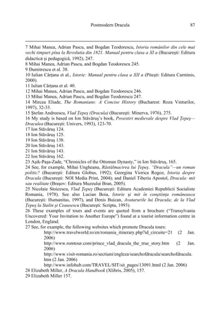 Postmodern Dracula 87
7 Mihai Manea, Adrian Pascu, and Bogdan Teodorescu, Istoria românilor din cele mai
vechi timpuri pîna la Revolutia din 1821. Manual pentru clasa a XI a (Bucureşti: Editura
didactica şi pedagogică, 1992), 247.
8 Mihai Manea, Adrian Pascu, and Bogdan Teodorescu 245.
9 Dumitrescu et al. 38.
10 Iulian Cârţana et al., Istorie: Manual pentru clasa a XII a (Piteşti: Editura Carminis,
2000).
11 Iulian Cârţana et al. 40.
12 Mihai Manea, Adrian Pascu, and Bogdan Teodorescu 246.
13 Mihai Manea, Adrian Pascu, and Bogdan Teodorescu 247.
14 Mircea Eliade, The Romanians: A Concise History (Bucharest: Roza Vinturilor,
1997), 32-33.
15 Ştefan Andreescu, Vlad Ţepeş (Dracula) (Bucureşti: Minerva, 1976), 275.
16 My study is based on Ion Stăvăruş’s book, Povestiri medievale despre Vlad Ţepeş—
Draculea (Bucureşti: Univers, 1993), 123-70.
17 Ion Stăvăruş 124.
18 Ion Stăvăruş 125.
19 Ion Stăvăruş 138.
20 Ion Stăvăruş 143.
21 Ion Stăvăruş 143.
22 Ion Stăvăruş 162.
23 Aşik-Paşa-Zade, “Chronicles of the Ottoman Dynasty,” in Ion Stăvăruş, 165.
24 See, for example, Mihai Ungheanu, Răstălmacirea lui Ţepeş. “Dracula”—un roman
politic? (Bucureşti: Editura Globus, 1992); Georgina Viorica Rogoz, Istoria despre
Dracula (Bucureşti: NOI Media Print, 2004); and Daniel Tiberiu Apostol, Dracula: mit
sau realitate (Braşov: Editura Muzeului Bran, 2005).
25 Nicolaie Stoicescu, Vlad Ţepeş (Bucureşti: Editura Academiei Republicii Socialiste
Romania, 1978). See also Lucian Boia, Istorie şi mit în conştiinţa româneasca
(Bucureşti: Humanitas, 1997), and Denis Buican, Avatarurile lui Dracula; de la Vlad
Ţepeş la Stalin şi Ceausescu (Bucureşti: Scripta, 1993).
26 These examples of tours and events are quoted from a brochure (“Transylvania
Uncovered: Your Invitation to Another Europe”) found at a tourist information centre in
London, England.
27 See, for example, the following websites which promote Dracula tours:
http://www.travelworld.ro/en/romania_itinerary.php?id_circuite=21 (2 Jan.
2006)
http://www.romtour.com/prince_vlad_dracula_the_true_story.htm (2 Jan.
2006)
http://www.visit-romania.ro/sectiuni/engleza/searchofdracula/searchofdracula.
htm (2 Jan. 2006)
http://www.infohub.com/TRAVEL/SIT/sit_pages/13091.html (2 Jan. 2006)
28 Elizabeth Miller, A Dracula Handbook (Xlibris, 2005), 157.
29 Elizabeth Miller 157.
 