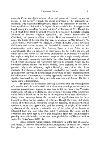 Postmodern Dracula 9
cinematic Count loses his blind materialism, and gains a direction of purpose not
present in the novel.15
Though his initial awareness of the apparently re-
incarnated wife of Jonathan Harker would appear to be the result of an accident, it
lends specificity to his invasion far beyond the mere satisfaction of an appetite for
blood among the nameless “teeming millions” of London (D 53). Though the
blood which flows from the abused cross on the occasion of Elisabeta’s suicide
advances an obvious religious symbolism, the Count’s renunciation of
Christianity and presumed alliance with the Devil are somewhat less stressed
across the length of the film than they are, for example, in Alan Gibson’s The
Satanic Rites of Dracula (1974). Indeed, in Coppola’s film, the Count’s novelistic
child-brain and bovine appetite are discarded in favour of a reticence and
discrimination which stops him drinking from a prone Mina at the
cinematograph. This is a reticence, in other words, that lies within the self, and
which betrays the notion that the cinema character has an awareness of what that
bite might actually lead to, what that exchange of bloods might actually achieve.
Again, it is worth emphasising that it is the bite, rather than the visual presence of
blood, which underscores the relationship between the cinematic Count and his
nineteenth-century victims. The blood, notably, flows copiously in the Count’s
presence only at the religiously explicit Dark-Age outset of the film. Later
incidents of predation are characteristically marked by more modest stains and
spillages upon the body of the individual, even where an act of mutual ingestion
has taken place. Contemporary sexuality apparently demands a far more direct
signifier than blood, the latter being too easily associated with disease. The bite, it
would seem, is that signifier.
The praxis that is criticism, drawing as it does upon the preoccupations
of a secular world in which blood has attained new meanings and sexuality an
enhanced predominance, appears to have thus shifted the Count’s late Victorian
materialism. In Coppola’s adaptation, he is seemingly as aware of the symbolisms
vested both in blood and in the bite as his opponents have been historically—
though those meanings betray the expansion of signification that has been
brought to blood by the practice of criticism. Though the Count still stands
outside of the food chain, consuming though not decaying, he has gained similar
qualities to those who oppose him, qualities, namely, of insight, of the marital
symbolism of the vampire relationship, and of the value of the human as
integrated body and soul rather than nutritive substance. The Count and his
opponents have never been so close, even though his desire for Mina/Elisabeta is
possibly more selfish and exclusive than the original defence of Harker’s wife as
scripted in Stoker’s novel (D 210).
Blood, as David Punter suggests, continues to lie at the heart of Dracula,
and, indeed, at the heart of its criticism also, though it has to be said that Coppola
has given that heart a somewhat romantic palpitation. What needs to be
 